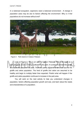 DRAFT
March 31, 2014
Learner’s Module
8
In a balanced ecosystem, organisms need a balanced environment. A change in
population sizes may be due to factors affecting the environment. Why is it that
populations do not increase without end?
Look at Figure 3. This is an area in Calauit, Palawan, that is set aside as a
park preserve, and no hunting is allowed in the park. A number of animals like giraffe
and zebra are placed in the area. There are plenty of plants to serve as food for the
giraffe and zebra population. The herd of giraffe and zebra are assumed to be
healthy and begin to multiply faster than expected. Predict what will happen if the
giraffe and zebra population continues to increase in the park area.
You will work on the next activity to help you understand changes in
population, factors affecting population growth and size, and learn about the needs
and characteristics of a population.
Figure 3 Park reserve in Calauit, Palawan
 