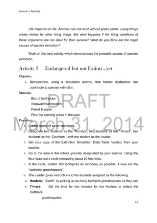 DRAFT
March 31, 2014
Learner’s Module
11
Life depends on life. Animals can not exist without green plants. Living things
create niches for other living things. But what happens if the living conditions of
these organisms are not ideal for their survival? What do you think are the major
causes of species extinction?
Work on the next activity which demonstrates the probable causes of species
extinction.
Activity 3 Endangered but not Extinct…yet
Objective:
 Demonstrate, using a simulation activity, that habitat destruction can
contribute to species extinction.
Materials:
Box of toothpicks
Stopwatch/wristwatch
Pencil & paper
Flour for marking areas in the lawn
Procedure:
1. Create teams of seven members.
2. Designate two students as the “Hunters”, two students as the “Timers”, two
students as the “Counters “ and one student as the Leader.
3. Get your copy of the Extinction Simulation Data Table handout from your
teacher.
4. Go to the area in the school grounds designated by your teacher. Using the
flour draw out a circle measuring about 20 feet wide.
5. In the circle, scatter 100 toothpicks as randomly as possible. These are the
“toothpick grasshoppers”.
6. The Leader gives instructions to the students assigned as the following:
 Hunters: “Catch” by picking up as many toothpick grasshoppers as they can
 Timers: Set the time for two minutes for the Hunters to collect the
toothpick
grasshoppers.
 