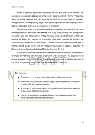 DRAFT
March 31, 2014
Learner’s Module
13
When a species, population becomes so low that only a few remain, the
species is considered endangered will possibly become extinct. In the Philippines,
some terrestrial species like the tamaraw in Mindoro, mouse deer in Palawan,
Philippine deer, Monkey-eating eagle, and aquatic species like the dugong found in
Negros, Batangas, and Leyte are in danger of extinction.
Sometimes, there is a particular species that declines so fast that it becomes
endangered and is said to be threatened. In a study conducted by field biologists on
population size and distribution of Philippine fauna, they reported that as of 1991, 89
species of birds, 44 species of mammals, and eight species of reptiles are
internationally recognized as threatened. These include also the Philippine Eagle or
Monkey-eating Eagle in the list of Philippine Endangered Species. (Source: cf.
Rabago, L. et.al. Functional Biology:Modular Approch. 2nd
ed)
Extinction is the disappearance of a species when the last of its members die.
Changes to habitats can threaten organisms with extinction. As populations of
people increase, the impact of their growth and development is altering the face of
the Earth and pushing many other species to the brink of extinction.
Key Concepts:
 Extinction occurs when the last member of that species dies.
 When the population of a species begins declining rapidly, the species
is said to be a threatened species.
 A species is endangered when its population has become so low that
it is possible of becoming extinct.
 Human actions have resulted in habitat loss and degradation that
have accelerated the rate of extinction.
 