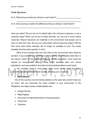 DRAFT
March 31, 2014
Learner’s Module
15
Guide Questions:
Q 14. What did you predict you will see in each island?________________________
______________________________________________________________
Q 15. How would you explain the differences that you will see in each island?
______________________________________________________________
Have you eaten? Did you turn on an electric light, ride a tricycle or jeepney, or use a
computer today? When you do any of these activities, you use one or more natural
resources. Natural resources are materials in the environment that people use to
carry on with their lives. But are you using these natural resources wisely? Will the
time come when these materials will no longer be available to you? You would
probably have the same question in mind.
Many of the changes that man has done to the environment were made by
accident. If you examine your predictions in the activity, you probably listed them in
the column meant for the island inhabited by human population. Land would be
cleared for housing and farming. These might decrease plant and animal
populations, and some pollution and other environmental problems would result.
You probably need to know more about some of the local and global
environmental issues/problems that are also affecting your community.
 Deforestation
One of the country’s environmental problems is the rapid rate at which trees are
cut down. Did you encounter the same problem in your community? In the
Philippines, the major causes of deforestation are:
 Kaingin farming
 Illegal logging
 Conversion of agricultural lands to housing projects
 Forest fires
 Typhoons
 