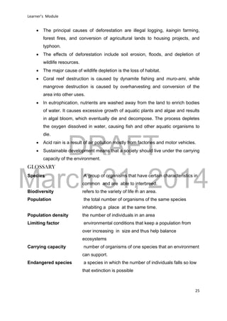DRAFT
March 31, 2014
Learner’s Module
25
 The principal causes of deforestation are illegal logging, kaingin farming,
forest fires, and conversion of agricultural lands to housing projects, and
typhoon.
 The effects of deforestation include soil erosion, floods, and depletion of
wildlife resources.
 The major cause of wildlife depletion is the loss of habitat.
 Coral reef destruction is caused by dynamite fishing and muro-ami, while
mangrove destruction is caused by overharvesting and conversion of the
area into other uses.
 In eutrophication, nutrients are washed away from the land to enrich bodies
of water. It causes excessive growth of aquatic plants and algae and results
in algal bloom, which eventually die and decompose. The process depletes
the oxygen dissolved in water, causing fish and other aquatic organisms to
die.
 Acid rain is a result of air pollution mostly from factories and motor vehicles.
 Sustainable development means that a society should live under the carrying
capacity of the environment.
GLOSSARY
Species A group of organisms that have certain characteristics in
common and are able to interbreed.
Biodiversity refers to the variety of life in an area.
Population the total number of organisms of the same species
inhabiting a place at the same time.
Population density the number of individuals in an area
Limiting factor environmental conditions that keep a population from
over increasing in size and thus help balance
ecosystems
Carrying capacity number of organisms of one species that an environment
can support.
Endangered species a species in which the number of individuals falls so low
that extinction is possible
 