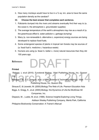 DRAFT
March 31, 2014
Learner’s Module
27
3. How many monkeys would have to live in a ¾ sq. km. area to have the same
population density as the carabao?
III. Choose the best answer that completes each sentence.
1. Pollutants dumped into the rivers and streams eventually find their way to (a.
the ocean b. the atmosphere c. groundwater supplies)
2. The average temperature of the earth’s atmosphere may rise as a result of (a.
the greenhouse effect b. water pollution c. garbage dumping)
3. Many (a. non-renewable b. alternative c. expensive) energy sources are being
developed to replace fossil fuels.
4. Some endangered species of plants in tropical rain forests may be sources of
(a. fossil fuel b. medicine c. hazardous waste)
5. Humans are using (a. fewer b. better c. more) natural resources than they did
100 years ago.
References
Printed
Rabago, L et.al (2010). Functional Biology, Vibal Publishing House, Inc. Quezon
City
Rabago, L.M., C.C. Joaquin, et.al. (c1990).Science & Technology(Biology). Vibal
Publishing House, Inc. Quezon City
Strauss E. & Lisowski, M. (2000).Biology:The Web of Life. Pearson Education Asia
Biggs. A. Gregg, K., et.al. (2000).Biology: the Dynamics of Life.the McdGraw hill
Companies. Inc.
Dispezio, M. , Luebe, M, et.al. (1996). Science Insights:Exploring Living Things.
Addison Wesley Publishing Company, Menlo Park, California
Philippine Biodiversity Conservation: A Trainer’s Manual
 