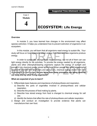 DRAFT
March 31, 2014
Learner’s Module
1
Suggested Time Allotment: 15 hrs.
Unit 1
Module
4
Overview
In module 3, you have learned how changes in the environment may affect
species extinction. It helps you understand how to prevent extinction of organisms in an
ecosystem.
In this module, you will learn that all organisms need energy to sustain life. Your
study will focus on how organisms obtain energy from food and how organisms produce
energy.
In order to sustain life, all organisms require energy, but not all of them can use
light energy directly for life activities. To provide the energy needed by all organisms,
plants and other chlorophyll-bearing organisms capture the energy of sunlight and
convert it into chemical energy stored in the food. When people and other heterotrophic
organisms eat food from producers and consumers, chemical energy stored from food
is transferred to their bodies. Do you know how these processes are being done by
our body and by other living organisms?
What are expected of you to learn?
1. Differentiate basic features and importance of photosynthesis and respiration.
a) Describe the parts of organelles involved in photosynthesis and cellular
respiration.
b) Describe the process of food making by plants.
c) Describe how stored energy from food is changed to chemical energy for cell
use.
d) Identify the factors that affect the rate of photosynthesis and cellular respiration.
2. Design and conduct an investigation to provide evidence that plants can
manufacture their own food.
ECOSYSTEM: Life Energy
 