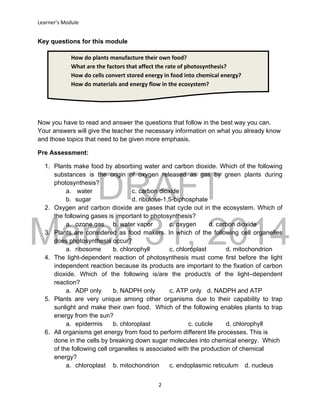 DRAFT
March 31, 2014
Learner’s Module
2
How do plants manufacture their own food?
What are the factors that affect the rate of photosynthesis?
How do cells convert stored energy in food into chemical energy?
How do materials and energy flow in the ecosystem?
Key questions for this module
Now you have to read and answer the questions that follow in the best way you can.
Your answers will give the teacher the necessary information on what you already know
and those topics that need to be given more emphasis.
Pre Assessment:
1. Plants make food by absorbing water and carbon dioxide. Which of the following
substances is the origin of oxygen released as gas by green plants during
photosynthesis?
a. water c. carbon dioxide
b. sugar d. ribulose-1,5-biphosphate
2. Oxygen and carbon dioxide are gases that cycle out in the ecosystem. Which of
the following gases is important to photosynthesis?
a. ozone gas b. water vapor c. oxygen d. carbon dioxide
3. Plants are considered as food makers. In which of the following cell organelles
does photosynthesis occur?
a. ribosome b. chlorophyll c. chloroplast d. mitochondrion
4. The light-dependent reaction of photosynthesis must come first before the light
independent reaction because its products are important to the fixation of carbon
dioxide. Which of the following is/are the product/s of the light–dependent
reaction?
a. ADP only b. NADPH only c. ATP only d. NADPH and ATP
5. Plants are very unique among other organisms due to their capability to trap
sunlight and make their own food. Which of the following enables plants to trap
energy from the sun?
a. epidermis b. chloroplast c. cuticle d. chlorophyll
6. All organisms get energy from food to perform different life processes. This is
done in the cells by breaking down sugar molecules into chemical energy. Which
of the following cell organelles is associated with the production of chemical
energy?
a. chloroplast b. mitochondrion c. endoplasmic reticulum d. nucleus
 