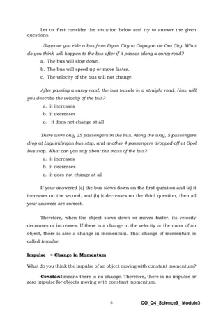 6 CO_Q4_Science9_ Module3
Let us first consider the situation below and try to answer the given
questions.
Suppose you ride a bus from Iligan City to Cagayan de Oro City. What
do you think will happen to the bus after if it passes along a curvy road?
a. The bus will slow down.
b. The bus will speed up or move faster.
c. The velocity of the bus will not change.
After passing a curvy road, the bus travels in a straight road. How will
you describe the velocity of the bus?
a. it increases
b. it decreases
c. it does not change at all
There were only 25 passengers in the bus. Along the way, 5 passengers
drop at Laguindingan bus stop, and another 4 passengers dropped-off at Opol
bus stop. What can you say about the mass of the bus?
a. it increases
b. it decreases
c. it does not change at all
If your answered (a) the bus slows down on the first question and (a) it
increases on the second, and (b) it decreases on the third question, then all
your answers are correct.
Therefore, when the object slows down or moves faster, its velocity
decreases or increases. If there is a change in the velocity or the mass of an
object, there is also a change in momentum. That change of momentum is
called Impulse.
Impulse = Change in Momentum
What do you think the impulse of an object moving with constant momentum?
Constant means there is no change. Therefore, there is no impulse or
zero impulse for objects moving with constant momentum.
 