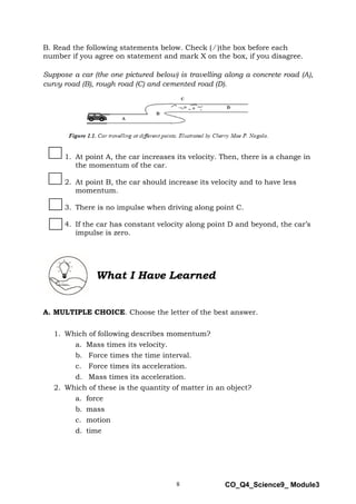 8 CO_Q4_Science9_ Module3
B. Read the following statements below. Check ( ∕ )the box before each
number if you agree on statement and mark X on the box, if you disagree.
Suppose a car (the one pictured below) is travelling along a concrete road (A),
curvy road (B), rough road (C) and cemented road (D).
1. At point A, the car increases its velocity. Then, there is a change in
the momentum of the car.
2. At point B, the car should increase its velocity and to have less
momentum.
3. There is no impulse when driving along point C.
4. If the car has constant velocity along point D and beyond, the car’s
impulse is zero.
What I Have Learned
A. MULTIPLE CHOICE. Choose the letter of the best answer.
1. Which of following describes momentum?
a. Mass times its velocity.
b. Force times the time interval.
c. Force times its acceleration.
d. Mass times its acceleration.
2. Which of these is the quantity of matter in an object?
a. force
b. mass
c. motion
d. time
 