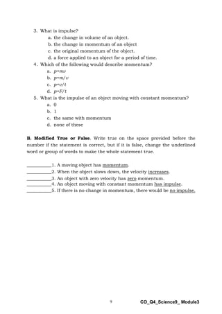 9 CO_Q4_Science9_ Module3
3. What is impulse?
a. the change in volume of an object.
b. the change in momentum of an object
c. the original momentum of the object.
d. a force applied to an object for a period of time.
4. Which of the following would describe momentum?
a. p=mv
b. p=m/v
c. p=v/t
d. p=F/t
5. What is the impulse of an object moving with constant momentum?
a. 0
b. 1
c. the same with momentum
d. none of these
B. Modified True or False. Write true on the space provided before the
number if the statement is correct, but if it is false, change the underlined
word or group of words to make the whole statement true.
___________1. A moving object has momentum.
___________2. When the object slows down, the velocity increases.
___________3. An object with zero velocity has zero momentum.
___________4. An object moving with constant momentum has impulse.
___________5. If there is no change in momentum, there would be no impulse.
 