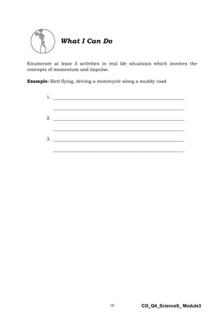 10 CO_Q4_Science9_ Module3
What I Can Do
Enumerate at least 3 activities in real life situations which involves the
concepts of momentum and impulse.
Example: Bird flying, driving a motorcycle along a muddy road
1. __________________________________________________________
__________________________________________________________
2. __________________________________________________________
__________________________________________________________
3. __________________________________________________________
__________________________________________________________
 