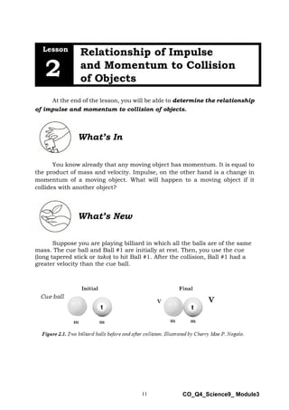11 CO_Q4_Science9_ Module3
Lesson
Relationship of Impulse
and Momentum to Collision
of Objects
2
At the end of the lesson, you will be able to determine the relationship
of impulse and momentum to collision of objects.
What’s In
You know already that any moving object has momentum. It is equal to
the product of mass and velocity. Impulse, on the other hand is a change in
momentum of a moving object. What will happen to a moving object if it
collides with another object?
What’s New
Suppose you are playing billiard in which all the balls are of the same
mass. The cue ball and Ball #1 are initially at rest. Then, you use the cue
(long tapered stick or tako) to hit Ball #1. After the collision, Ball #1 had a
greater velocity than the cue ball.
 