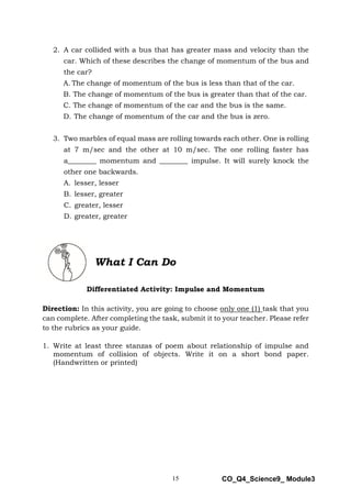 15 CO_Q4_Science9_ Module3
2. A car collided with a bus that has greater mass and velocity than the
car. Which of these describes the change of momentum of the bus and
the car?
A. The change of momentum of the bus is less than that of the car.
B. The change of momentum of the bus is greater than that of the car.
C. The change of momentum of the car and the bus is the same.
D. The change of momentum of the car and the bus is zero.
3. Two marbles of equal mass are rolling towards each other. One is rolling
at 7 m/sec and the other at 10 m/sec. The one rolling faster has
a________ momentum and ________ impulse. It will surely knock the
other one backwards.
A. lesser, lesser
B. lesser, greater
C. greater, lesser
D. greater, greater
What I Can Do
Differentiated Activity: Impulse and Momentum
Direction: In this activity, you are going to choose only one (1) task that you
can complete. After completing the task, submit it to your teacher. Please refer
to the rubrics as your guide.
1. Write at least three stanzas of poem about relationship of impulse and
momentum of collision of objects. Write it on a short bond paper.
(Handwritten or printed)
 