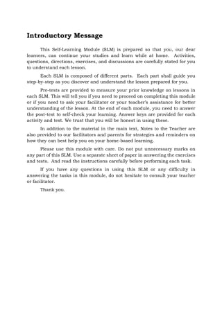 Introductory Message
This Self-Learning Module (SLM) is prepared so that you, our dear
learners, can continue your studies and learn while at home. Activities,
questions, directions, exercises, and discussions are carefully stated for you
to understand each lesson.
Each SLM is composed of different parts. Each part shall guide you
step-by-step as you discover and understand the lesson prepared for you.
Pre-tests are provided to measure your prior knowledge on lessons in
each SLM. This will tell you if you need to proceed on completing this module
or if you need to ask your facilitator or your teacher’s assistance for better
understanding of the lesson. At the end of each module, you need to answer
the post-test to self-check your learning. Answer keys are provided for each
activity and test. We trust that you will be honest in using these.
In addition to the material in the main text, Notes to the Teacher are
also provided to our facilitators and parents for strategies and reminders on
how they can best help you on your home-based learning.
Please use this module with care. Do not put unnecessary marks on
any part of this SLM. Use a separate sheet of paper in answering the exercises
and tests. And read the instructions carefully before performing each task.
If you have any questions in using this SLM or any difficulty in
answering the tasks in this module, do not hesitate to consult your teacher
or facilitator.
Thank you.
 