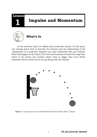 3 CO_Q4_Science9_ Module3
Lesson
Impulse and Momentum
1
What’s In
In the previous topic, we talked about projectile motion. At this point,
you already know how to describe the motions and the relationship of the
components of a projectile. Suppose you play basketball with your friends.
What will happen to the ball if it hits the board instead of inside the ring? How
about if you bump into another player than is bigger than you? These
questions will be answered as you go along with the module.
Figure 1. A typical trajectory of a basketball. Illustrated by Cherry Mae P. Nogalo.
 