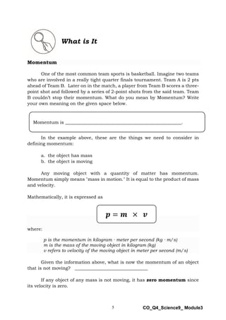 5 CO_Q4_Science9_ Module3
What is It
Momentum
One of the most common team sports is basketball. Imagine two teams
who are involved in a really tight quarter finals tournament. Team A is 2 pts
ahead of Team B. Later on in the match, a player from Team B scores a three-
point shot and followed by a series of 2-point shots from the said team. Team
B couldn’t stop their momentum. What do you mean by Momentum? Write
your own meaning on the given space below.
In the example above, these are the things we need to consider in
defining momentum:
a. the object has mass
b. the object is moving
Any moving object with a quantity of matter has momentum.
Momentum simply means "mass in motion." It is equal to the product of mass
and velocity.
Mathematically, it is expressed as
where:
p is the momentum in kilogram ∙ meter per second (kg ∙ m/s)
m is the mass of the moving object in kilogram (kg)
ν refers to velocity of the moving object in meter per second (m/s)
Given the information above, what is now the momentum of an object
that is not moving? ________________________________
If any object of any mass is not moving, it has zero momentum since
its velocity is zero.
𝒑 = 𝒎 × 𝒗
Momentum is ___________________________________________________.
 