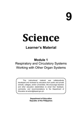 9
SScciieennccee
Learner’s Material
Module 1
Respiratory and Circulatory Systems
Working with Other Organ Systems
Department of Education
Republic of the Philippines
This instructional material was collaboratively
developed and reviewed by educators from public and private
schools, colleges, and/or universities. We encourage teachers
and other education stakeholders to email their feedback,
comments, and recommendations to the Department of
Education at action@deped.gov.ph.
We value your feedback and recommendations.
 