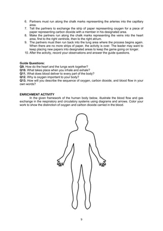 9
6. Partners must run along the chalk marks representing the arteries into the capillary
area.
7. Tell the partners to exchange the strip of paper representing oxygen for a piece of
paper representing carbon dioxide with a member in his designated area.
8. Make the partners run along the chalk marks representing the veins into the heart
area, first to the right ventricle, then to the right atrium.
9. The partners must then run back into the lung area where the process begins again.
When there are no more strips of paper, the activity is over. The leader may want to
keep placing new papers into designated areas to keep the game going on longer.
10. After the activity, record your observations and answer the guide questions.
Guide Questions:
Q9. How do the heart and the lungs work together?
Q10. What takes place when you inhale and exhale?
Q11. What does blood deliver to every part of the body?
Q12. Why is oxygen important to your body?
Q13. How will you describe the sequence of oxygen, carbon dioxide, and blood flow in your
own words?
ENRICHMENT ACTIVITY
In the given framework of the human body below, illustrate the blood flow and gas
exchange in the respiratory and circulatory systems using diagrams and arrows. Color your
work to show the distinction of oxygen and carbon dioxide carried in the blood.
 
