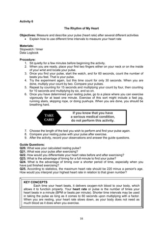 16
Activity 6
The Rhythm of My Heart
Objectives: Measure and describe your pulse (heart rate) after several different activities
 Explain how to use different time intervals to measure your heart rate
Materials:
Stopwatch / timer
Data Logbook
Procedure:
1. Sit quietly for a few minutes before beginning the activity.
2. When you are ready, place your first two fingers either on your neck or on the inside
of your wrist and locate your pulse.
3. Once you find your pulse, start the watch, and for 60 seconds, count the number of
beats you feel. That is your pulse.
4. Try the experiment again, but this time count for only 30 seconds. When you are
done, multiply your count by two. Compare your pulses.
5. Repeat by counting for 15 seconds and multiplying your count by four, then counting
for 10 seconds and multiplying by six, and so on.
6. Once you have determined your resting pulse, go to a place where you can exercise
vigorously for at least one minute. Exercise of this sort might include a fast jog,
running stairs, skipping rope, or doing pushups. When you are done, you should be
breathing hard.
7. Choose the length of the test you wish to perform and find your pulse again.
8. Compare your resting pulse with your pulse after exercise.
9. After the activity, record your observations and answer the guide questions.
Guide Questions:
Q20. What was your calculated resting pulse?
Q21. What was your pulse after exercising?
Q22. How would you differentiate your heart rates before and after exercising?
Q23. What is the advantage of timing for a full minute to find your pulse?
Q24. What is the advantage of timing over a shorter period of time, especially when you
have just finished exercising?
Q25. According to statistics, the maximum heart rate should be 220 minus a person's age.
How would you interpret your highest heart rate in relation to that given number?
If you know that you have
a serious medical condition,
do not perform this activity.
TAKE
CARE!
KEY CONCEPTS
Each time your heart beats, it delivers oxygen-rich blood to your body, which
allows it to function properly. Your heart rate or pulse is the number of times your
heart beats in a minute (BPM or beats per minute). Shorter time intervals may be used
in taking the pulse as long as it comes to 60 seconds upon multiplying with a factor.
When you are resting, your heart rate slows down, as your body does not need as
much blood as it does when you exercise.
 