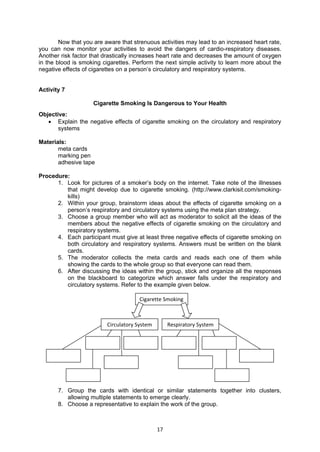 17
Now that you are aware that strenuous activities may lead to an increased heart rate,
you can now monitor your activities to avoid the dangers of cardio-respiratory diseases.
Another risk factor that drastically increases heart rate and decreases the amount of oxygen
in the blood is smoking cigarettes. Perform the next simple activity to learn more about the
negative effects of cigarettes on a person’s circulatory and respiratory systems.
Activity 7
Cigarette Smoking Is Dangerous to Your Health
Objective:
 Explain the negative effects of cigarette smoking on the circulatory and respiratory
systems
Materials:
meta cards
marking pen
adhesive tape
Procedure:
1. Look for pictures of a smoker’s body on the internet. Take note of the illnesses
that might develop due to cigarette smoking. (http://www.clarkisit.com/smoking-
kills)
2. Within your group, brainstorm ideas about the effects of cigarette smoking on a
person’s respiratory and circulatory systems using the meta plan strategy.
3. Choose a group member who will act as moderator to solicit all the ideas of the
members about the negative effects of cigarette smoking on the circulatory and
respiratory systems.
4. Each participant must give at least three negative effects of cigarette smoking on
both circulatory and respiratory systems. Answers must be written on the blank
cards.
5. The moderator collects the meta cards and reads each one of them while
showing the cards to the whole group so that everyone can read them.
6. After discussing the ideas within the group, stick and organize all the responses
on the blackboard to categorize which answer falls under the respiratory and
circulatory systems. Refer to the example given below.
7. Group the cards with identical or similar statements together into clusters,
allowing multiple statements to emerge clearly.
8. Choose a representative to explain the work of the group.
Cigarette Smoking
Circulatory System Respiratory System
 