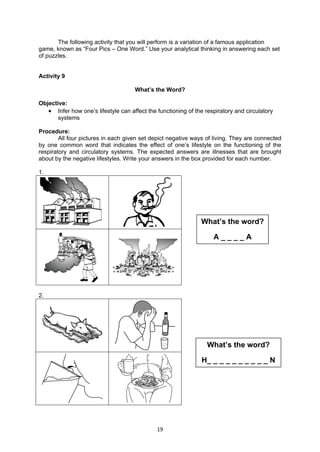 19
The following activity that you will perform is a variation of a famous application
game, known as “Four Pics – One Word.” Use your analytical thinking in answering each set
of puzzles.
Activity 9
What’s the Word?
Objective:
 Infer how one’s lifestyle can affect the functioning of the respiratory and circulatory
systems
Procedure:
All four pictures in each given set depict negative ways of living. They are connected
by one common word that indicates the effect of one’s lifestyle on the functioning of the
respiratory and circulatory systems. The expected answers are illnesses that are brought
about by the negative lifestyles. Write your answers in the box provided for each number.
1.
2.
What’s the word?
H_ _ _ _ _ _ _ _ _ _ N
What’s the word?
A _ _ _ _ A
 
