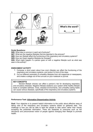 20
3.
Guide Questions:
Q26. What idea is common in each set of pictures?
Q27. What are the negative lifestyles that are depicted in the pictures?
Q28. How can lifestyle affect the functioning of the respiratory and circulatory systems?
Q29. How can these negative lifestyles be changed?
Q30. What might happen if a person goes on with a negative lifestyle such as what was
seen in the activity?
ENRICHMENT ACTIVITY
1. Compose a short poem about how one’s lifestyle can affect the functioning of the
respiratory and circulatory systems, and recite it in front of the class.
2. Cut out different examples of unhealthy lifestyles from old magazines or newspapers,
and create a collage out of the cut-outs on your notebook or journal.
Performance Task: Information Dissemination Activity
Goal: Your objective is to present helpful information to the public about effective ways of
taking care of the respiratory and circulatory systems based on gathered data. The
challenge is how you will be able to lead the people to take action rather than merely
accepting the presented information. There are obstacles to overcome such as the
reluctance and preconceived notion of people against changing their lifestyle to promote
health.
KEY CONCEPTS
Several lifestyle choices can affect a person’s risk for developing respiratory
and circulatory diseases. Negative lifestyle weakens your system while healthy lifestyle
leads to complete wellness. Vices, stressful environments, and unhealthy eating habits
can cause various diseases, specifically of the respiratory and circulatory systems.
What’s the word?
A_ _ _ _ A
 