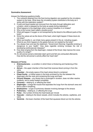 23
Summative Assessment
Answer the following questions briefly.
1. The nutrients obtained from the food during digestion are supplied by the circulatory
system to the body. What does the circulatory system distribute to the body as it
works with the respiratory system?
2. If solid and liquid wastes are removed from the body through defecation and
urination, what is released by the body as waste during respiration?
3. What happens to the diaphragm when a person breathes in or inhales?
4. Why is the human heart called a double pump?
5. What will happen if oxygen is not transported by the blood to the different parts of the
body?
6. Since the valves act as the doors of the heart, what might happen if these doors do
not close?
7. When we breathe in, we inhale many gases present in the air, including oxygen.
What do you think happens to the gases that are not needed by the body?
8. You always hear and see the statement, “Government Warning: Cigarette smoking is
dangerous to your health.” How does cigarette smoking increase the risk of
developing cardiovascular diseases?
9. How does singing from the diaphragm, instead of the throat, help improve the voice
quality of a singer?
10. An old woman joined a kilometer-dash sprint and felt very exhausted afterwards.
How did the old woman’s activity affect her heart rate?
Glossary of Terms
 Arteriosclerosis – a condition in which there is thickening and hardening of the
arteries
 Atrium – the upper chamber of the heart that receives blood coming in from the
veins
 Chamber – the empty space of the heart where blood is contained
 Chest Cavity – a hollow space in the body enclosed by the ribs between the
diaphragm and the neck and containing the lungs and heart
 Chronic Disease – any illness that is prolonged in duration, does not often resolve
suddenly, and is rarely treated completely
 Coronary – relating to, or affecting the heart
 Diaphragm – a large flat muscle that separates the lungs from the stomach area and
that is used in breathing
 Emphysema – a type of pulmonary disease involving damage to the airsacs
 Pulmonary – relating to, or affecting the lungs
 Pulse – the number of times the heart beats per minute
 Vascular – relating to the blood vessels, which includes the arteries, capillaries, and
veins
 Ventricle – the lower chamber of the heart that squeezes blood out into the arteries
 