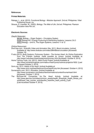 24
References
Printed Materials:
Rabago, L., et.al, (2010). Functional Biology - Modular Approach. 2nd ed. Philippines: Vibal
Publishing House, Inc
Strauss, E; Lisowski, M., (2003). Biology: The Web of Life. 2nd ed. Philippines: Pearson
Education Asia Pte Ltd..
Electronic Sources:
(DepEd Materials)
BEAM: Biology – Organ System – Circulatory System
EASE Biology M11 Energy Producing & Distributing Systems, Lessons 2 & 3
APEX Biology – Unit IV, The Organ Systems, Lessons 11 & 12
(Online Resources)
DnaTube.com - Scientific Video and Animation Site. 2013. Blood circulation. [online]
Available at: http://www.dnatube.com/video/2864/Blood-circulation [Accessed:
October 10].
Fi.edu.(2013). Body Systems: Pulmonary System - The Human Heart: An Online Exploration
from The Franklin Institute, made possible by Unisys. [online] Available at:
http://www.fi.edu/learn/heart/systems/pulmonary.html [Accessed: October 8, 2013].
Home Training Tools, Ltd. (2013). Heart Pump Project. [online] Available at:
http://www.hometrainingtools.com/make-a-heart-pump-science-project/a/1852/. [Last
Accessed October 2, 2013].
Smm.org. 2013. Habits of the Heart. [online] Available at:
http://www.smm.org/heart/lessons/movs/heartPump.htm [Accessed: October 4, 2013]
Sumanasinc.com. 2013. Animation. [online] Available at:
http://www.sumanasinc.com/webcontent/animations/content/humanheart.html
[Accessed: October 7, 2013]
The McGraw-Hill Companies Inc. The Heart Activity. [online] Available at:
http://www.glencoe.com/sites/common_assets/health_fitness/gln_health_fitness_zon
e/pdf/heart_rate_monitor_activities/the_heart/the_heart_activity_2.pdf.
[Last Accessed October 4, 2013].
 