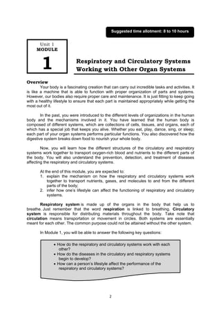 2
Respiratory and Circulatory Systems
Working with Other Organ Systems
Overview
Your body is a fascinating creation that can carry out incredible tasks and activities. It
is like a machine that is able to function with proper organization of parts and systems.
However, our bodies also require proper care and maintenance. It is just fitting to keep going
with a healthy lifestyle to ensure that each part is maintained appropriately while getting the
most out of it.
In the past, you were introduced to the different levels of organizations in the human
body and the mechanisms involved in it. You have learned that the human body is
composed of different systems, which are collections of cells, tissues, and organs, each of
which has a special job that keeps you alive. Whether you eat, play, dance, sing, or sleep;
each part of your organ systems performs particular functions. You also discovered how the
digestive system breaks down food to nourish your whole body.
Now, you will learn how the different structures of the circulatory and respiratory
systems work together to transport oxygen-rich blood and nutrients to the different parts of
the body. You will also understand the prevention, detection, and treatment of diseases
affecting the respiratory and circulatory systems.
At the end of this module, you are expected to:
1. explain the mechanism on how the respiratory and circulatory systems work
together to transport nutrients, gases, and molecules to and from the different
parts of the body;
2. infer how one’s lifestyle can affect the functioning of respiratory and circulatory
systems.
Respiratory system is made up of the organs in the body that help us to
breathe. Just remember that the word respiration is linked to breathing. Circulatory
system is responsible for distributing materials throughout the body. Take note that
circulation means transportation or movement in circles. Both systems are essentially
meant for each other. The common purpose could not be attained without the other system.
In Module 1, you will be able to answer the following key questions:
 How do the respiratory and circulatory systems work with each
other?
 How do the diseases in the circulatory and respiratory systems
begin to develop?
 How can a person’s lifestyle affect the performance of the
respiratory and circulatory systems?
Unit 1
MODULE
1
Suggested time allotment: 8 to 10 hours
 