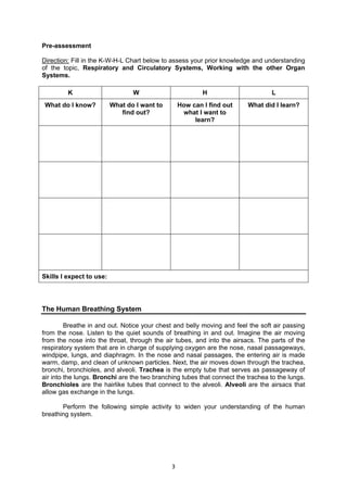 3
Pre-assessment
Direction: Fill in the K-W-H-L Chart below to assess your prior knowledge and understanding
of the topic, Respiratory and Circulatory Systems, Working with the other Organ
Systems.
K W H L
What do I know? What do I want to
find out?
How can I find out
what I want to
learn?
What did I learn?
Skills I expect to use:
The Human Breathing System
Breathe in and out. Notice your chest and belly moving and feel the soft air passing
from the nose. Listen to the quiet sounds of breathing in and out. Imagine the air moving
from the nose into the throat, through the air tubes, and into the airsacs. The parts of the
respiratory system that are in charge of supplying oxygen are the nose, nasal passageways,
windpipe, lungs, and diaphragm. In the nose and nasal passages, the entering air is made
warm, damp, and clean of unknown particles. Next, the air moves down through the trachea,
bronchi, bronchioles, and alveoli. Trachea is the empty tube that serves as passageway of
air into the lungs. Bronchi are the two branching tubes that connect the trachea to the lungs.
Bronchioles are the hairlike tubes that connect to the alveoli. Alveoli are the airsacs that
allow gas exchange in the lungs.
Perform the following simple activity to widen your understanding of the human
breathing system.
 