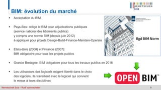 Nemetschek Scia – Rudi Vanmechelen 9
BIM: évolution du marché
 Acceptation du BIM
 Pays-Bas: oblige le BIM pour adjudications publiques
(service national des bâtiments publics)
y compris une norme BIM (depuis juin 2012)
à appliquer pour projets Design-Build-Finance-Maintain-Operate
 Etats-Unis (2008) et Finlande (2007):
BIM obligatoire pour tous les projets publics
 Grande Bretagne: BIM obligatoire pour tous les travaux publics en 2016
 Les utilisateurs des logiciels exigent liberté dans le choix
des logiciels. Ils travaillent avec le logiciel qui convient
le mieux à leurs disciplines
 