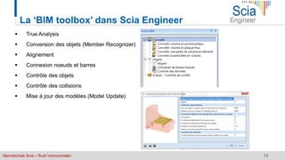 Nemetschek Scia – Rudi Vanmechelen 13
La ‘BIM toolbox’ dans Scia Engineer
 True Analysis
 Conversion des objets (Member Recognizer)
 Alignement
 Connexion noeuds et barres
 Contrôle des objets
 Contrôle des collisions
 Mise à jour des modèles (Model Update)
 