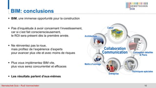 Nemetschek Scia – Rudi Vanmechelen 16
BIM: conclusions
 BIM, une immense opportunité pour la construction
 Pas d’inquiétude à avoir concernant l’investissement,
car si c’est fait conscienscieusement,
le ROI sera présent dès la première année.
 Ne réinventez pas la roue,
mais profitez de l’expérience d’experts
pour avancer plus vite et avec moins de risques
 Plus vous implémentez BIM vite,
plus vous serez concurrentiel et efficaces
 Les résultats parlent d’eux-mêmes
 