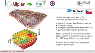 Nemetschek Scia – Rudi Vanmechelen 17
 Maître d’ouvrage: SMC Development a.s.
 Architecte: Benoy
 Entreprise de construction: Metrostrav a.s.
 Bureau d’ingénieurs: De Bondt s.r.o.
Galerie Santovka – Olomouc (CZE)
Complexe multi-fonctionnel 46.000 m2
Allplan utilisé dès la conception jusqu’à la
documentation et les plans d’exécution (plus
de 1.400 types d’éléments préfabriqués)
Transfert par IFC vers Scia Engineer par
phase de construction
 