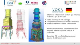 Nemetschek Scia – Rudi Vanmechelen 18
 Maître d’ouvrage: G + H Montage
 Entreprise construction: GE Power Generation
 Bureau d’ingénieurs: Voss & Kamb GmbH
Cheminée échappement centrale gaz (Algérie)
Turbines à gaz de 445 MW
Modélisation et analyse complètes dans Scia
Engineer (tour de support et tôles de la
cheminée)
Export par IFC vers Tekla Structures pour
dessins de fabrication acier
 