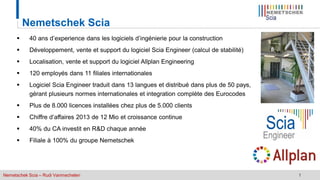 Nemetschek Scia – Rudi Vanmechelen 1
 40 ans d’experience dans les logiciels d’ingénierie pour la construction
 Développement, vente et support du logiciel Scia Engineer (calcul de stabilité)
 Localisation, vente et support du logiciel Allplan Engineering
 120 employés dans 11 filiales internationales
 Logiciel Scia Engineer traduit dans 13 langues et distribué dans plus de 50 pays,
gérant plusieurs normes internationales et integration complète des Eurocodes
 Plus de 8.000 licences installées chez plus de 5.000 clients
 Chiffre d’affaires 2013 de 12 Mio et croissance continue
 40% du CA investit en R&D chaque année
 Filiale à 100% du groupe Nemetschek
Nemetschek Scia
 
