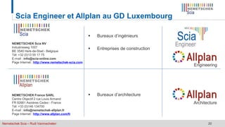 Nemetschek Scia – Rudi Vanmechelen 20
Scia Engineer et Allplan au GD Luxembourg
NEMETSCHEK Scia NV
Industrieweg 1007
BE 3540 Herk-de-Stad - Belgique
Tél: +32 (0)13 55 17 75
E-mail : info@scia-online.com
Page Internet : http://www.nemetschek-scia.com
NEMETSCHEK France SARL
Centre Objectif 2 rue Louis Armand
FR 92661 Asnières Cedex - France
Tél: +33 (0)146 134700
E-mail : info@nemetschek-allplan.fr
Page Internet : http://www.allplan.com/fr
 Bureaux d’ingénieurs
 Entreprises de construction
 Bureaux d’architecture
Architecture
Engineering
 
