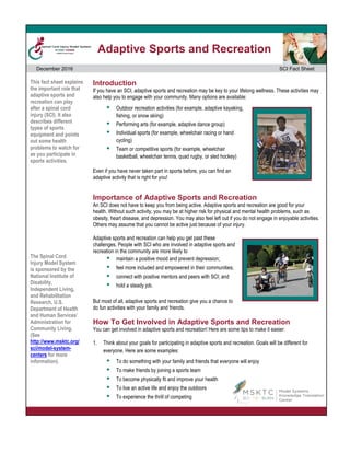 Adaptive Sports and Recreation
December 2016 SCI Fact Sheet
This fact sheet explains
the important role that
adaptive sports and
recreation can play
after a spinal cord
injury (SCI). It also
describes different
types of sports
equipment and points
out some health
problems to watch for
as you participate in
sports activities.
The Spinal Cord
Injury Model System
is sponsored by the
National Institute of
Disability,
Independent Living,
and Rehabilitation
Research, U.S.
Department of Health
and Human Services’
Administration for
Community Living.
(See
http://www.msktc.org/
sci/model-system-
centers for more
information).
Introduction
If you have an SCI, adaptive sports and recreation may be key to your lifelong wellness. These activities may
also help you to engage with your community. Many options are available:
 Outdoor recreation activities (for example, adaptive kayaking,
fishing, or snow skiing)
 Performing arts (for example, adaptive dance group)
 Individual sports (for example, wheelchair racing or hand
cycling)
 Team or competitive sports (for example, wheelchair
basketball, wheelchair tennis, quad rugby, or sled hockey)
Even if you have never taken part in sports before, you can find an
adaptive activity that is right for you!
Importance of Adaptive Sports and Recreation
An SCI does not have to keep you from being active. Adaptive sports and recreation are good for your
health. Without such activity, you may be at higher risk for physical and mental health problems, such as
obesity, heart disease, and depression. You may also feel left out if you do not engage in enjoyable activities.
Others may assume that you cannot be active just because of your injury.
Adaptive sports and recreation can help you get past these
challenges. People with SCI who are involved in adaptive sports and
recreation in the community are more likely to
 maintain a positive mood and prevent depression;
 feel more included and empowered in their communities;
 connect with positive mentors and peers with SCI; and
 hold a steady job.
But most of all, adaptive sports and recreation give you a chance to
do fun activities with your family and friends.
How To Get Involved in Adaptive Sports and Recreation
You can get involved in adaptive sports and recreation! Here are some tips to make it easier:
1. Think about your goals for participating in adaptive sports and recreation. Goals will be different for
everyone. Here are some examples:
 To do something with your family and friends that everyone will enjoy
 To make friends by joining a sports team
 To become physically fit and improve your health
 To live an active life and enjoy the outdoors
 To experience the thrill of competing
 
