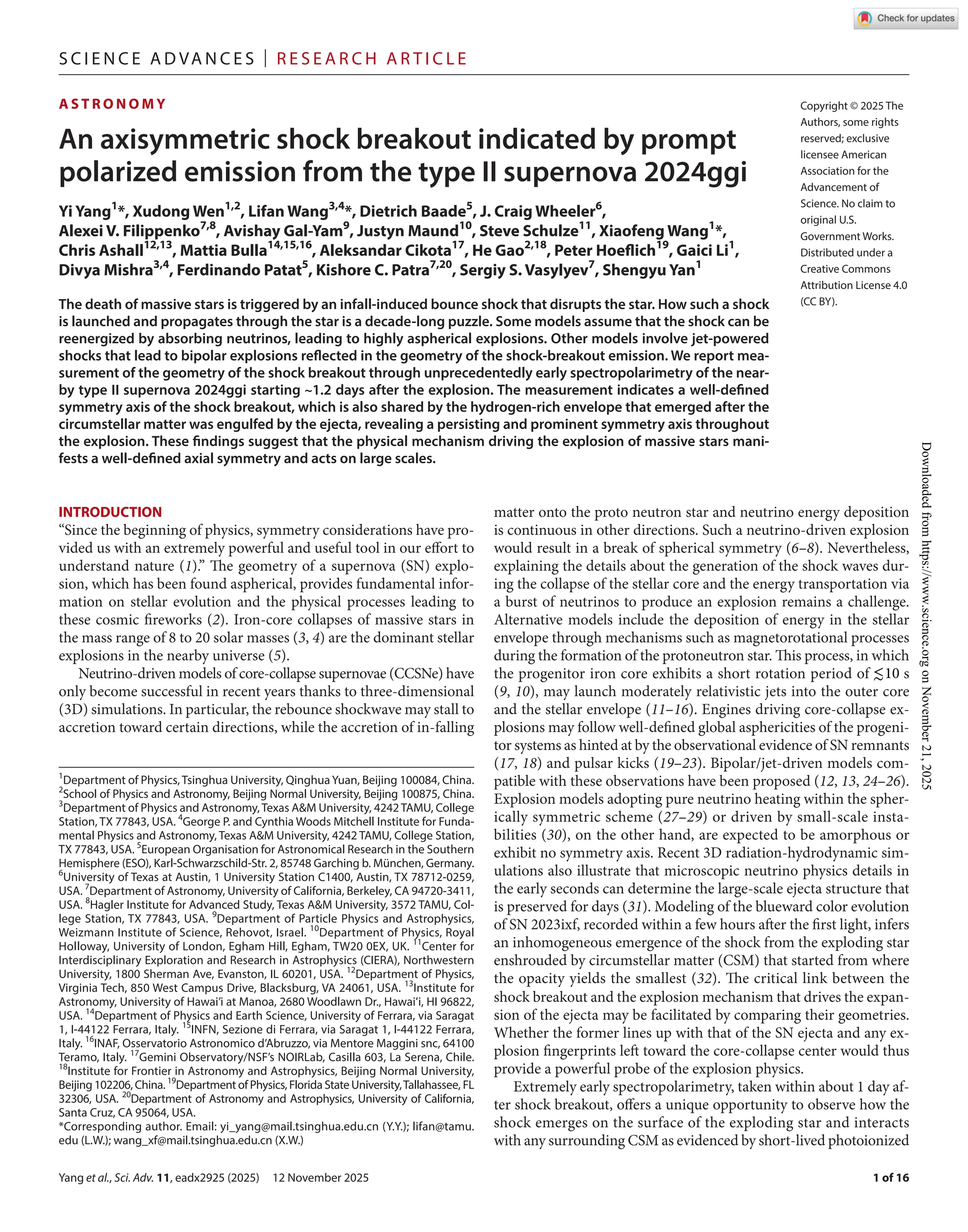 Yang et al., Sci. Adv. 11, eadx2925 (2025) 12 November 2025
S c i e n c e A d van c e s | R e s e ar c h A r t i c l e
1 of 16
A S T R O N O M Y
An axisymmetric shock breakout indicated by prompt
polarized emission from the type II supernova 2024ggi
Yi Yang1
*, Xudong Wen1,2
, Lifan Wang3,4
*, Dietrich Baade5
, J. Craig Wheeler6
,
Alexei V. Filippenko7,8
, Avishay Gal-­
Yam9
, Justyn Maund10
, Steve Schulze11
, Xiaofeng Wang1
*,
Chris Ashall12,13
, Mattia Bulla14,15,16
, Aleksandar Cikota17
, He Gao2,18
, Peter Hoeflich19
, Gaici Li1
,
Divya Mishra3,4
, Ferdinando Patat5
, Kishore C. Patra7,20
, Sergiy S. Vasylyev7
, Shengyu Yan1
The death of massive stars is triggered by an infall-­induced bounce shock that disrupts the star. How such a shock
is launched and propagates through the star is a decade-­long puzzle. Some models assume that the shock can be
reenergized by absorbing neutrinos, leading to highly aspherical explosions. Other models involve jet-­
powered
shocks that lead to bipolar explosions reflected in the geometry of the shock-­
breakout emission. We report mea-
surement of the geometry of the shock breakout through unprecedentedly early spectropolarimetry of the near-
by type II supernova 2024ggi starting ~1.2 days after the explosion. The measurement indicates a well-­
defined
symmetry axis of the shock breakout, which is also shared by the hydrogen-­
rich envelope that emerged after the
circumstellar matter was engulfed by the ejecta, revealing a persisting and prominent symmetry axis throughout
the explosion. These findings suggest that the physical mechanism driving the explosion of massive stars mani-
fests a well-­
defined axial symmetry and acts on large scales.
INTRODUCTION
“Since the beginning of physics, symmetry considerations have pro-
vided us with an extremely powerful and useful tool in our effort to
understand nature (1).” The geometry of a supernova (SN) explo-
sion, which has been found aspherical, provides fundamental infor-
mation on stellar evolution and the physical processes leading to
these cosmic fireworks (2). Iron-­
core collapses of massive stars in
the mass range of 8 to 20 solar masses (3, 4) are the dominant stellar
explosions in the nearby universe (5).
Neutrino-­
driven models of core-­
collapse supernovae (CCSNe) have
only become successful in recent years thanks to three-­
dimensional
(3D) simulations. In particular, the rebounce shockwave may stall to
accretion toward certain directions, while the accretion of in-­
falling
matter onto the proto neutron star and neutrino energy deposition
is continuous in other directions. Such a neutrino-­
driven explosion
would result in a break of spherical symmetry (6–8). Nevertheless,
explaining the details about the generation of the shock waves dur-
ing the collapse of the stellar core and the energy transportation via
a burst of neutrinos to produce an explosion remains a challenge.
Alternative models include the deposition of energy in the stellar
envelope through mechanisms such as magnetorotational processes
during the formation of the protoneutron star. This process, in which
the progenitor iron core exhibits a short rotation period of ≲10 s
(9, 10), may launch moderately relativistic jets into the outer core
and the stellar envelope (11–16). Engines driving core-­
collapse ex-
plosions may follow well-­defined global asphericities of the progeni-
tor systems as hinted at by the observational evidence of SN remnants
(17, 18) and pulsar kicks (19–23). Bipolar/jet-­
driven models com-
patible with these observations have been proposed (12, 13, 24–26).
Explosion models adopting pure neutrino heating within the spher-
ically symmetric scheme (27–29) or driven by small-­
scale insta-
bilities (30), on the other hand, are expected to be amorphous or
exhibit no symmetry axis. Recent 3D radiation-­
hydrodynamic sim-
ulations also illustrate that microscopic neutrino physics details in
the early seconds can determine the large-­
scale ejecta structure that
is preserved for days (31). Modeling of the blueward color evolution
of SN 2023ixf, recorded within a few hours after the first light, infers
an inhomogeneous emergence of the shock from the exploding star
enshrouded by circumstellar matter (CSM) that started from where
the opacity yields the smallest (32). The critical link between the
shock breakout and the explosion mechanism that drives the expan-
sion of the ejecta may be facilitated by comparing their geometries.
Whether the former lines up with that of the SN ejecta and any ex-
plosion fingerprints left toward the core-­
collapse center would thus
provide a powerful probe of the explosion physics.
Extremely early spectropolarimetry, taken within about 1 day af-
ter shock breakout, offers a unique opportunity to observe how the
shock emerges on the surface of the exploding star and interacts
with any surrounding CSM as evidenced by short-­lived photoionized
1
Department of Physics, Tsinghua University, QinghuaYuan, Beijing 100084, China.
2
School of Physics and Astronomy, Beijing Normal University, Beijing 100875, China.
3
Department of Physics and Astronomy,Texas A&M University, 4242TAMU, College
Station, TX 77843, USA. 4
George P. and Cynthia Woods Mitchell Institute for Funda-
mental Physics and Astronomy, Texas A&M University, 4242 TAMU, College Station,
TX 77843, USA. 5
European Organisation for Astronomical Research in the Southern
Hemisphere (ESO), Karl-­
Schwarzschild-­
Str. 2, 85748 Garching b. München, Germany.
6
University of Texas at Austin, 1 University Station C1400, Austin, TX 78712-­
0259,
USA. 7
Department of Astronomy, University of California, Berkeley, CA 94720-­3411,
USA. 8
Hagler Institute for Advanced Study, Texas A&M University, 3572 TAMU, Col-
lege Station, TX 77843, USA. 9
Department of Particle Physics and Astrophysics,
Weizmann Institute of Science, Rehovot, Israel. 10
Department of Physics, Royal
Holloway, University of London, Egham Hill, Egham, TW20 0EX, UK. 11
Center for
Interdisciplinary Exploration and Research in Astrophysics (CIERA), Northwestern
University, 1800 Sherman Ave, Evanston, IL 60201, USA. 12
Department of Physics,
Virginia Tech, 850 West Campus Drive, Blacksburg, VA 24061, USA. 13
Institute for
Astronomy, University of Hawai’i at Manoa, 2680 Woodlawn Dr., Hawaiʻi, HI 96822,
USA. 14
Department of Physics and Earth Science, University of Ferrara, via Saragat
1, I-­
44122 Ferrara, Italy. 15
INFN, Sezione di Ferrara, via Saragat 1, I-­
44122 Ferrara,
Italy. 16
INAF, Osservatorio Astronomico d’Abruzzo, via Mentore Maggini snc, 64100
Teramo, Italy. 17
Gemini Observatory/NSF’s NOIRLab, Casilla 603, La Serena, Chile.
18
Institute for Frontier in Astronomy and Astrophysics, Beijing Normal University,
Beijing 102206, China. 19
Department of Physics, Florida State University,Tallahassee, FL
32306, USA. 20
Department of Astronomy and Astrophysics, University of California,
Santa Cruz, CA 95064, USA.
*Corresponding author. Email: yi_yang@​mail.​tsinghua.​edu.​cn (Y.Y.); lifan@​tamu.​
edu (L.W.); wang_xf@​mail.​tsinghua.​edu.​cn (X.W.)
Copyright © 2025 The
Authors, some rights
reserved; exclusive
licensee American
Association for the
Advancement of
Science. No claim to
original U.S.
Government Works.
Distributed under a
Creative Commons
Attribution License 4.0
(CC BY).
Downloaded
from
https://www.science.org
on
November
21,
2025
 
