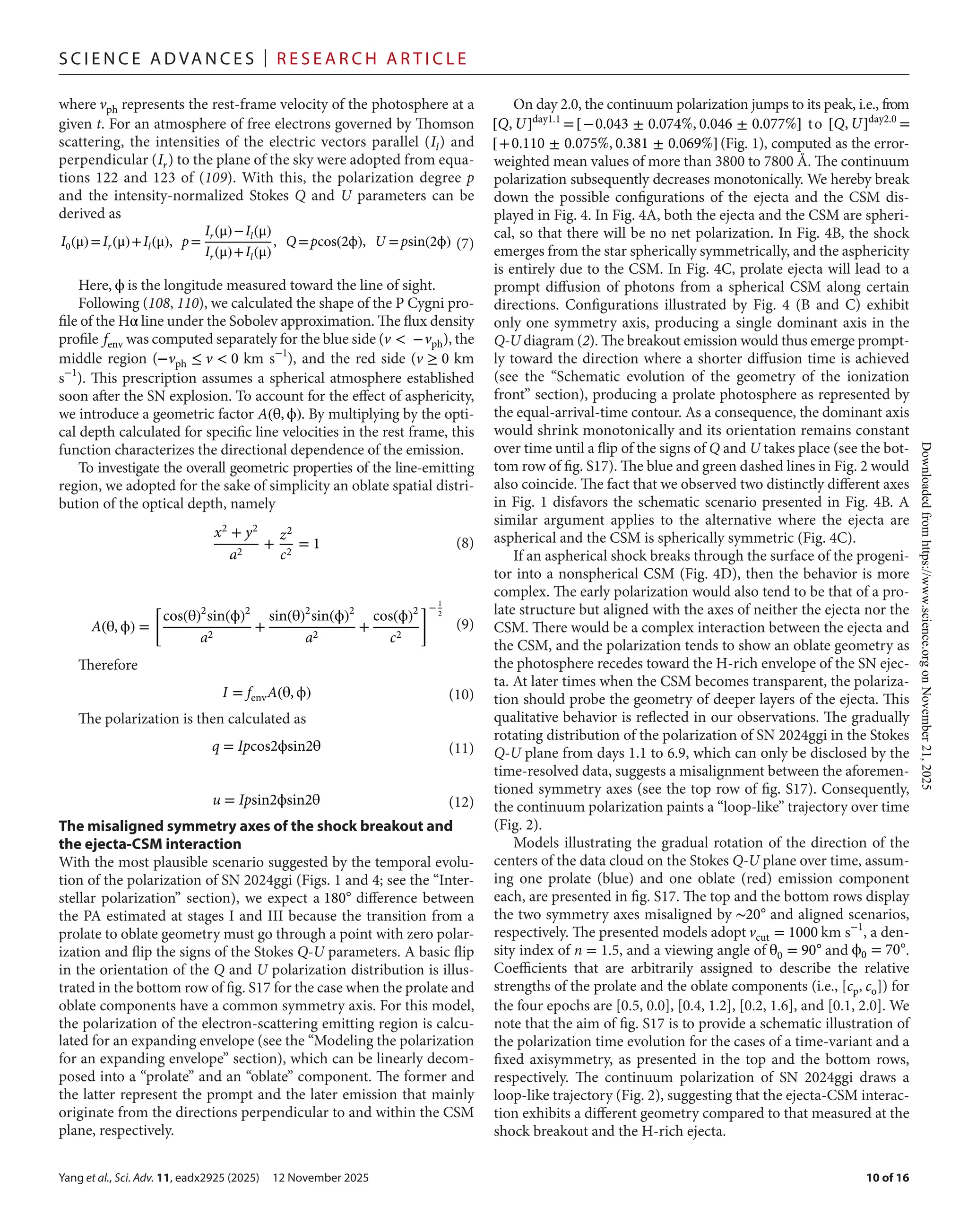Yang et al., Sci. Adv. 11, eadx2925 (2025) 12 November 2025
S c i e n c e A d van c e s | R e s e ar c h A r t i c l e
10 of 16
where vph represents the rest-­
frame velocity of the photosphere at a
given t. For an atmosphere of free electrons governed by Thomson
scattering, the intensities of the electric vectors parallel (Il) and
perpendicular (Ir) to the plane of the sky were adopted from equa-
tions 122 and 123 of (109). With this, the polarization degree p
and the intensity-­
normalized Stokes Q and U parameters can be
derived as
Here, ϕ is the longitude measured toward the line of sight.
Following (108, 110), we calculated the shape of the P Cygni pro-
file of the Hα line under the Sobolev approximation. The flux density
profile fenv was computed separately for the blue side (v < −vph), the
middle region (−vph ≤ v < 0 km s−1
), and the red side (v ≥ 0 km
s−1
). This prescription assumes a spherical atmosphere established
soon after the SN explosion. To account for the effect of asphericity,
we introduce a geometric factor A(θ, ϕ). By multiplying by the opti-
cal depth calculated for specific line velocities in the rest frame, this
function characterizes the directional dependence of the emission.
To investigate the overall geometric properties of the line-­
emitting
region, we adopted for the sake of simplicity an oblate spatial distri-
bution of the optical depth, namely
Therefore
The polarization is then calculated as
The misaligned symmetry axes of the shock breakout and
the ejecta-­
CSM interaction
With the most plausible scenario suggested by the temporal evolu-
tion of the polarization of SN 2024ggi (Figs. 1 and 4; see the “Inter-
stellar polarization” section), we expect a 180◦
difference between
the PA estimated at stages I and III because the transition from a
prolate to oblate geometry must go through a point with zero polar-
ization and flip the signs of the Stokes Q-­U parameters. A basic flip
in the orientation of the Q and U polarization distribution is illus-
trated in the bottom row of fig. S17 for the case when the prolate and
oblate components have a common symmetry axis. For this model,
the polarization of the electron-­
scattering emitting region is calcu-
lated for an expanding envelope (see the “Modeling the polarization
for an expanding envelope” section), which can be linearly decom-
posed into a “prolate” and an “oblate” component. The former and
the latter represent the prompt and the later emission that mainly
originate from the directions perpendicular to and within the CSM
plane, respectively.
On day 2.0, the continuum polarization jumps to its peak, i.e., from
[Q, U]day1.1
=[−0.043 ± 0.074%, 0.046 ± 0.077%] to [Q, U]day2.0
=
[+0.110 ± 0.075%, 0.381 ± 0.069%] (Fig. 1), computed as the error-­
weighted mean values of more than 3800 to 7800 Å. The continuum
polarization subsequently decreases monotonically. We hereby break
down the possible configurations of the ejecta and the CSM dis-
played in Fig. 4. In Fig. 4A, both the ejecta and the CSM are spheri-
cal, so that there will be no net polarization. In Fig. 4B, the shock
emerges from the star spherically symmetrically, and the asphericity
is entirely due to the CSM. In Fig. 4C, prolate ejecta will lead to a
prompt diffusion of photons from a spherical CSM along certain
directions. Configurations illustrated by Fig. 4 (B and C) exhibit
only one symmetry axis, producing a single dominant axis in the
Q-­U diagram (2). The breakout emission would thus emerge prompt-
ly toward the direction where a shorter diffusion time is achieved
(see the “Schematic evolution of the geometry of the ionization
front” section), producing a prolate photosphere as represented by
the equal-­
arrival-­
time contour. As a consequence, the dominant axis
would shrink monotonically and its orientation remains constant
over time until a flip of the signs of Q and U takes place (see the bot-
tom row of fig. S17). The blue and green dashed lines in Fig. 2 would
also coincide. The fact that we observed two distinctly different axes
in Fig. 1 disfavors the schematic scenario presented in Fig. 4B. A
similar argument applies to the alternative where the ejecta are
aspherical and the CSM is spherically symmetric (Fig. 4C).
If an aspherical shock breaks through the surface of the progeni-
tor into a nonspherical CSM (Fig. 4D), then the behavior is more
complex. The early polarization would also tend to be that of a pro-
late structure but aligned with the axes of neither the ejecta nor the
CSM. There would be a complex interaction between the ejecta and
the CSM, and the polarization tends to show an oblate geometry as
the photosphere recedes toward the H-­
rich envelope of the SN ejec-
ta. At later times when the CSM becomes transparent, the polariza-
tion should probe the geometry of deeper layers of the ejecta. This
qualitative behavior is reflected in our observations. The gradually
rotating distribution of the polarization of SN 2024ggi in the Stokes
Q-­U plane from days 1.1 to 6.9, which can only be disclosed by the
time-­
resolved data, suggests a misalignment between the aforemen-
tioned symmetry axes (see the top row of fig. S17). Consequently,
the continuum polarization paints a “loop-­
like” trajectory over time
(Fig. 2).
Models illustrating the gradual rotation of the direction of the
centers of the data cloud on the Stokes Q-­U plane over time, assum-
ing one prolate (blue) and one oblate (red) emission component
each, are presented in fig. S17. The top and the bottom rows display
the two symmetry axes misaligned by ∼20◦
and aligned scenarios,
respectively. The presented models adopt vcut = 1000 km s−1
, a den-
sity index of n = 1.5, and a viewing angle of θ0 = 90◦
and ϕ0 = 70◦
.
Coefficients that are arbitrarily assigned to describe the relative
strengths of the prolate and the oblate components (i.e., [cp, co]) for
the four epochs are [0.5, 0.0], [0.4, 1.2], [0.2, 1.6], and [0.1, 2.0]. We
note that the aim of fig. S17 is to provide a schematic illustration of
the polarization time evolution for the cases of a time-­
variant and a
fixed axisymmetry, as presented in the top and the bottom rows,
respectively. The continuum polarization of SN 2024ggi draws a
loop-­
like trajectory (Fig. 2), suggesting that the ejecta-­
CSM interac-
tion exhibits a different geometry compared to that measured at the
shock breakout and the H-­
rich ejecta.
I0(μ)=Ir(μ)+Il(μ), p=
Ir(μ)−Il(μ)
Ir(μ)+Il(μ)
, Q =pcos(2ϕ), U =psin(2ϕ) (7)
x2 + y2
a2
+
z2
c2
= 1 (8)
A(θ, ϕ) =
[
cos(θ)2
sin(ϕ)2
a2
+
sin(θ)2
sin(ϕ)2
a2
+
cos(ϕ)2
c2
]− 1
2
(9)
I = fenvA(θ, ϕ) (10)
q = Ipcos2ϕsin2θ (11)
u = Ipsin2ϕsin2θ (12)
Downloaded
from
https://www.science.org
on
November
21,
2025
 