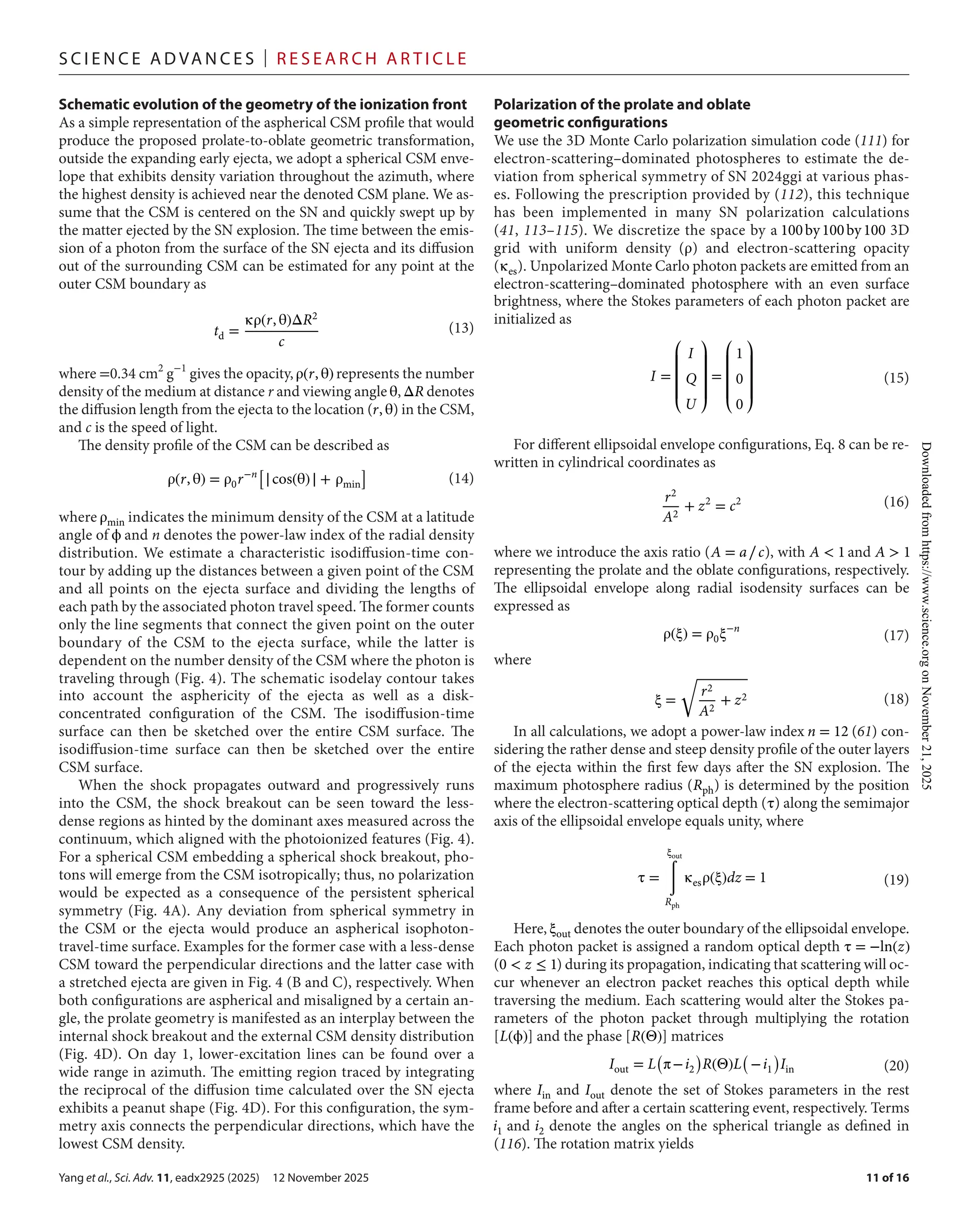 Yang et al., Sci. Adv. 11, eadx2925 (2025) 12 November 2025
S c i e n c e A d van c e s | R e s e ar c h A r t i c l e
11 of 16
Schematic evolution of the geometry of the ionization front
As a simple representation of the aspherical CSM profile that would
produce the proposed prolate-­
to-­
oblate geometric transformation,
outside the expanding early ejecta, we adopt a spherical CSM enve-
lope that exhibits density variation throughout the azimuth, where
the highest density is achieved near the denoted CSM plane. We as-
sume that the CSM is centered on the SN and quickly swept up by
the matter ejected by the SN explosion. The time between the emis-
sion of a photon from the surface of the SN ejecta and its diffusion
out of the surrounding CSM can be estimated for any point at the
outer CSM boundary as
where =0.34 cm2
g−1
gives the opacity,ρ(r, θ) represents the number
density of the medium at distance r and viewing angle θ,ΔR denotes
the diffusion length from the ejecta to the location (r, θ) in the CSM,
and c is the speed of light.
The density profile of the CSM can be described as
where ρmin indicates the minimum density of the CSM at a latitude
angle of ϕ and n denotes the power-­
law index of the radial density
distribution. We estimate a characteristic isodiffusion-­
time con-
tour by adding up the distances between a given point of the CSM
and all points on the ejecta surface and dividing the lengths of
each path by the associated photon travel speed. The former counts
only the line segments that connect the given point on the outer
boundary of the CSM to the ejecta surface, while the latter is
dependent on the number density of the CSM where the photon is
traveling through (Fig. 4). The schematic isodelay contour takes
into account the asphericity of the ejecta as well as a disk-­
concentrated configuration of the CSM. The isodiffusion-­
time
surface can then be sketched over the entire CSM surface. The
isodiffusion-­
time surface can then be sketched over the entire
CSM surface.
When the shock propagates outward and progressively runs
into the CSM, the shock breakout can be seen toward the less-­
dense regions as hinted by the dominant axes measured across the
continuum, which aligned with the photoionized features (Fig. 4).
For a spherical CSM embedding a spherical shock breakout, pho-
tons will emerge from the CSM isotropically; thus, no polarization
would be expected as a consequence of the persistent spherical
symmetry (Fig. 4A). Any deviation from spherical symmetry in
the CSM or the ejecta would produce an aspherical isophoton-­
travel-­
time surface. Examples for the former case with a less-­
dense
CSM toward the perpendicular directions and the latter case with
a stretched ejecta are given in Fig. 4 (B and C), respectively. When
both configurations are aspherical and misaligned by a certain an-
gle, the prolate geometry is manifested as an interplay between the
internal shock breakout and the external CSM density distribution
(Fig. 4D). On day 1, lower-­
excitation lines can be found over a
wide range in azimuth. The emitting region traced by integrating
the reciprocal of the diffusion time calculated over the SN ejecta
exhibits a peanut shape (Fig. 4D). For this configuration, the sym-
metry axis connects the perpendicular directions, which have the
lowest CSM density.
Polarization of the prolate and oblate
geometric configurations
We use the 3D Monte Carlo polarization simulation code (111) for
electron-­
scattering–dominated photospheres to estimate the de-
viation from spherical symmetry of SN 2024ggi at various phas-
es. Following the prescription provided by (112), this technique
has been implemented in many SN polarization calculations
(41, 113–115). We discretize the space by a 100by100by100 3D
grid with uniform density (ρ) and electron-­
scattering opacity
(κes). Unpolarized Monte Carlo photon packets are emitted from an
electron-­
scattering–dominated photosphere with an even surface
brightness, where the Stokes parameters of each photon packet are
initialized as
For different ellipsoidal envelope configurations, Eq. 8 can be re-
written in cylindrical coordinates as
where we introduce the axis ratio (A = a∕c), with A < 1 and A > 1
representing the prolate and the oblate configurations, respectively.
The ellipsoidal envelope along radial isodensity surfaces can be
expressed as
where
In all calculations, we adopt a power-­
law index n = 12 (61) con-
sidering the rather dense and steep density profile of the outer layers
of the ejecta within the first few days after the SN explosion. The
maximum photosphere radius (Rph) is determined by the position
where the electron-­
scattering optical depth (τ) along the semimajor
axis of the ellipsoidal envelope equals unity, where
Here, ξout denotes the outer boundary of the ellipsoidal envelope.
Each photon packet is assigned a random optical depth τ = −ln(z)
(0 < z ≤ 1) during its propagation, indicating that scattering will oc-
cur whenever an electron packet reaches this optical depth while
traversing the medium. Each scattering would alter the Stokes pa-
rameters of the photon packet through multiplying the rotation
[L(ϕ)] and the phase [R(Θ)] matrices
where Iin and Iout denote the set of Stokes parameters in the rest
frame before and after a certain scattering event, respectively. Terms
i1 and i2 denote the angles on the spherical triangle as defined in
(116). The rotation matrix yields
td =
κρ(r, θ)ΔR2
c
(13)
ρ(r, θ) = ρ0r−n
[
∣cos(θ)∣ + ρmin
]
(14)
I =
⎛
⎜
⎜
⎜
⎝
I
Q
U
⎞
⎟
⎟
⎟
⎠
=
⎛
⎜
⎜
⎜
⎝
1
0
0
⎞
⎟
⎟
⎟
⎠
(15)
r2
A2
+ z2
= c2 (16)
ρ(ξ) = ρ0ξ−n
(17)
ξ =
√
r2
A2
+ z2 (18)
τ =
ξout
∫
Rph
κesρ(ξ)dz = 1 (19)
Iout = L
(
π−i2
)
R(Θ)L
(
−i1
)
Iin (20)
Downloaded
from
https://www.science.org
on
November
21,
2025
 