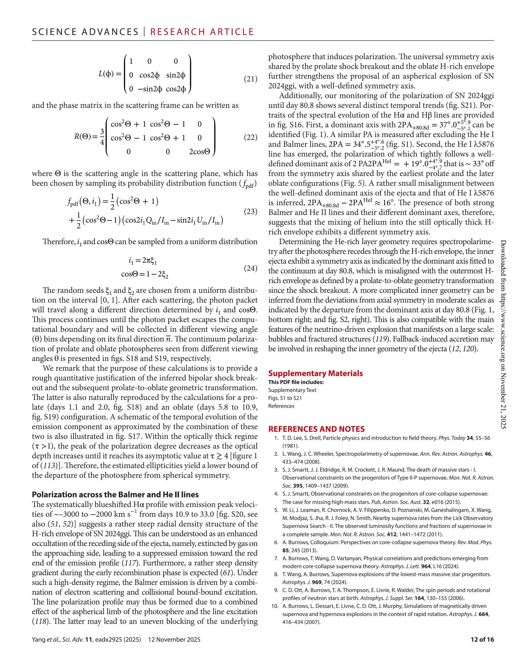 Yang et al., Sci. Adv. 11, eadx2925 (2025) 12 November 2025
S c i e n c e A d van c e s | R e s e ar c h A r t i c l e
12 of 16
and the phase matrix in the scattering frame can be written as
where Θ is the scattering angle in the scattering plane, which has
been chosen by sampling its probability distribution function ( fpdf)
Therefore,i1 andcosΘ can be sampled from a uniform distribution
The random seeds ξ1 and ξ2 are chosen from a uniform distribu-
tion on the interval [0, 1]. After each scattering, the photon packet
will travel along a different direction determined by i1 and cosΘ.
This process continues until the photon packet escapes the compu-
tational boundary and will be collected in different viewing angle
(θ) bins depending on its final direction �⃗
n. The continuum polariza-
tion of prolate and oblate photospheres seen from different viewing
angles θ is presented in figs. S18 and S19, respectively.
We remark that the purpose of these calculations is to provide a
rough quantitative justification of the inferred bipolar shock break-
out and the subsequent prolate-­
to-­
oblate geometric transformation.
The latter is also naturally reproduced by the calculations for a pro-
late (days 1.1 and 2.0, fig. S18) and an oblate (days 5.8 to 10.9,
fig. S19) configuration. A schematic of the temporal evolution of the
emission component as approximated by the combination of these
two is also illustrated in fig. S17. Within the optically thick regime
(τ >1), the peak of the polarization degree decreases as the optical
depth increases until it reaches its asymptotic value at τ ≳ 4 [figure 1
of (113)]. Therefore, the estimated ellipticities yield a lower bound of
the departure of the photosphere from spherical symmetry.
Polarization across the Balmer and He II lines
The systematically blueshifted Hα profile with emission peak veloci-
ties of ~–3000 to −2000 km s−1
from days 10.9 to 33.0 [fig. S20, see
also (51, 52)] suggests a rather steep radial density structure of the
H-­
rich envelope of SN 2024ggi. This can be understood as an enhanced
occultationoftherecedingsideoftheejecta,namely,extinctedbygason
the approaching side, leading to a suppressed emission toward the red
end of the emission profile (117). Furthermore, a rather steep density
gradient during the early recombination phase is expected (61). Under
such a high-­
density regime, the Balmer emission is driven by a combi-
nation of electron scattering and collisional bound-­
bound excitation.
The line polarization profile may thus be formed due to a combined
effect of the aspherical limb of the photosphere and the line excitation
(118). The latter may lead to an uneven blocking of the underlying
photosphere that induces polarization. The universal symmetry axis
shared by the prolate shock breakout and the oblate H-­rich envelope
further strengthens the proposal of an aspherical explosion of SN
2024ggi, with a well-­
defined symmetry axis.
Additionally, our monitoring of the polarization of SN 2024ggi
until day 80.8 shows several distinct temporal trends (fig. S21). Por-
traits of the spectral evolution of the Hα and Hβ lines are provided
in fig. S16. First, a dominant axis with 2PA+80.8d = 37◦
.0+5◦.9
−5◦.1
can be
identified (Fig. 1). A similar PA is measured after excluding the He I
and Balmer lines, 2PA = 34◦
.5+4◦.6
−5◦.2
(fig. S1). Second, the He I λ5876
line has emerged, the polarization of which tightly follows a well-­
defined dominant axis of 2 PA2PAHeI
= + 19◦
.0+4◦.9
−4◦.7
that is∼ 33◦
off
from the symmetry axis shared by the earliest prolate and the later
oblate configurations (Fig. 5). A rather small misalignment between
the well-­
defined dominant axis of the ejecta and that of He I λ5876
is inferred, 2PA+80.8d − 2PAHeI
≈ 16◦
. The presence of both strong
Balmer and He II lines and their different dominant axes, therefore,
suggests that the mixing of helium into the still optically thick H-­
rich envelope exhibits a different symmetry axis.
Determining the He-­
rich layer geometry requires spectropolarime-
try after the photosphere recedes through the H-­
rich envelope, the inner
ejecta exhibit a symmetry axis as indicated by the dominant axis fitted to
the continuum at day 80.8, which is misaligned with the outermost H-­
rich envelope as defined by a prolate-­
to-­
oblate geometry transformation
since the shock breakout. A more complicated inner geometry can be
inferred from the deviations from axial symmetry in moderate scales as
indicated by the departure from the dominant axis at day 80.8 (Fig. 1,
bottom right; and fig. S2, right). This is also compatible with the main
features of the neutrino-­
driven explosion that manifests on a large scale:
bubbles and fractured structures (119). Fallback-­
induced accretion may
be involved in reshaping the inner geometry of the ejecta (12, 120).
Supplementary Materials
This PDF file includes:
Supplementary Text
Figs. S1 to S21
References
REFERENCES AND NOTES
1.	T. D. Lee, S. Drell, Particle physics and introduction to field theory. Phys. Today 34, 55–56
(1981).
2.	L. Wang, J. C. Wheeler, Spectropolarimetry of supernovae. Ann. Rev. Astron. Astrophys. 46,
433–474 (2008).
3. S. J. Smartt, J. J. Eldridge, R. M. Crockett, J. R. Maund, The death of massive stars -­I.
Observational constraints on the progenitors of Type II-­
P supernovae. Mon. Not. R. Astron.
Soc. 395, 1409–1437 (2009).
4. S. J. Smartt, Observational constraints on the progenitors of core-­
collapse supernovae:
The case for missing high-­
mass stars. Pub. Astron. Soc. Aust. 32, e016 (2015).
5. W. Li, J. Leaman, R. Chornock, A. V. Filippenko, D. Poznanski, M. Ganeshalingam, X. Wang,
M. Modjaz, S. Jha, R. J. Foley, N. Smith, Nearby supernova rates from the Lick Observatory
Supernova Search -­II. The observed luminosity functions and fractions of supernovae in
a complete sample. Mon. Not. R. Astron. Soc. 412, 1441–1472 (2011).
6. A. Burrows, Colloquium: Perspectives on core-­
collapse supernova theory. Rev. Mod. Phys.
85, 245 (2013).
7. A. Burrows, T. Wang, D. Vartanyan, Physical correlations and predictions emerging from
modern core-­
collapse supernova theory. Astrophys. J. Lett. 964, L16 (2024).
8.	T. Wang, A. Burrows, Supernova explosions of the lowest-­
mass massive star progenitors.
Astrophys. J. 969, 74 (2024).
9.	C. D. Ott, A. Burrows, T. A. Thompson, E. Livne, R. Walder, The spin periods and rotational
profiles of neutron stars at birth. Astrophys. J. Suppl. Ser. 164, 130–155 (2006).
10. A. Burrows, L. Dessart, E. Livne, C. D. Ott, J. Murphy, Simulations of magnetically driven
supernova and hypernova explosions in the context of rapid rotation. Astrophys. J. 664,
416–434 (2007).
L(ϕ) =
⎛
⎜
⎜
⎜
⎝
1 0 0
0 cos2ϕ sin2ϕ
0 −sin2ϕ cos2ϕ
⎞
⎟
⎟
⎟
⎠
(21)
R(Θ)=
3
4
⎛
⎜
⎜
⎜
⎝
cos2
Θ + 1 cos2
Θ − 1 0
cos2
Θ − 1 cos2
Θ + 1 0
0 0 2cosΘ
⎞
⎟
⎟
⎟
⎠
(22)
fpdf
(
Θ, i1
)
=
1
2
(
cos2
Θ + 1
)
+
1
2
(
cos2
Θ−1
)(
cos2i1Qin∕Iin −sin2i1Uin∕Iin
) (23)
i1 =2πξ1
cosΘ=1−2ξ2
(24)
Downloaded
from
https://www.science.org
on
November
21,
2025
 