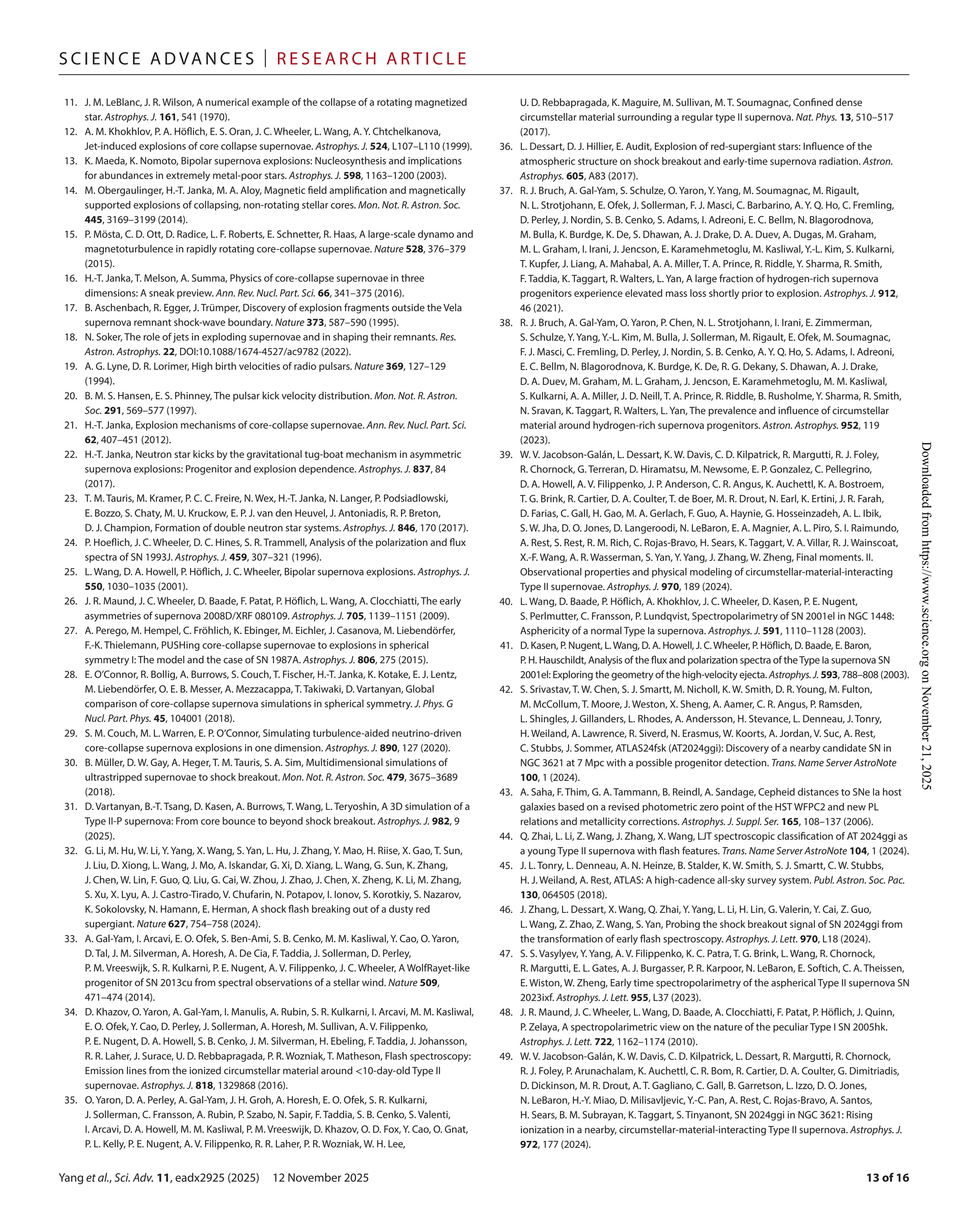 Yang et al., Sci. Adv. 11, eadx2925 (2025) 12 November 2025
S c i e n c e A d van c e s | R e s e ar c h A r t i c l e
13 of 16
11. J. M. LeBlanc, J. R. Wilson, A numerical example of the collapse of a rotating magnetized
star. Astrophys. J. 161, 541 (1970).
12. A. M. Khokhlov, P. A. Höflich, E. S. Oran, J. C. Wheeler, L. Wang, A. Y. Chtchelkanova,
Jet-­
induced explosions of core collapse supernovae. Astrophys. J. 524, L107–L110 (1999).
13. K. Maeda, K. Nomoto, Bipolar supernova explosions: Nucleosynthesis and implications
for abundances in extremely metal-­
poor stars. Astrophys. J. 598, 1163–1200 (2003).
14. M. Obergaulinger, H.-­T. Janka, M. A. Aloy, Magnetic field amplification and magnetically
supported explosions of collapsing, non-­
rotating stellar cores. Mon. Not. R. Astron. Soc.
445, 3169–3199 (2014).
15. P. Mösta, C. D. Ott, D. Radice, L. F. Roberts, E. Schnetter, R. Haas, A large-­
scale dynamo and
magnetoturbulence in rapidly rotating core-­
collapse supernovae. Nature 528, 376–379
(2015).
16.	H.-­T. Janka, T. Melson, A. Summa, Physics of core-­
collapse supernovae in three
dimensions: A sneak preview. Ann. Rev. Nucl. Part. Sci. 66, 341–375 (2016).
17. B. Aschenbach, R. Egger, J. Trümper, Discovery of explosion fragments outside the Vela
supernova remnant shock-­
wave boundary. Nature 373, 587–590 (1995).
18. N. Soker, The role of jets in exploding supernovae and in shaping their remnants. Res.
Astron. Astrophys. 22, DOI:10.1088/1674-­
4527/ac9782 (2022).
19. A. G. Lyne, D. R. Lorimer, High birth velocities of radio pulsars. Nature 369, 127–129
(1994).
20. B. M. S. Hansen, E. S. Phinney, The pulsar kick velocity distribution. Mon. Not. R. Astron.
Soc. 291, 569–577 (1997).
21.	H.-­T. Janka, Explosion mechanisms of core-­
collapse supernovae. Ann. Rev. Nucl. Part. Sci.
62, 407–451 (2012).
22.	H.-­T. Janka, Neutron star kicks by the gravitational tug-­
boat mechanism in asymmetric
supernova explosions: Progenitor and explosion dependence. Astrophys. J. 837, 84
(2017).
23.	T. M. Tauris, M. Kramer, P. C. C. Freire, N. Wex, H.-­T. Janka, N. Langer, P. Podsiadlowski,
E. Bozzo, S. Chaty, M. U. Kruckow, E. P. J. van den Heuvel, J. Antoniadis, R. P. Breton,
D. J. Champion, Formation of double neutron star systems. Astrophys. J. 846, 170 (2017).
24. P. Hoeflich, J. C. Wheeler, D. C. Hines, S. R. Trammell, Analysis of the polarization and flux
spectra of SN 1993J. Astrophys. J. 459, 307–321 (1996).
25.	L. Wang, D. A. Howell, P. Höflich, J. C. Wheeler, Bipolar supernova explosions. Astrophys. J.
550, 1030–1035 (2001).
26. J. R. Maund, J. C. Wheeler, D. Baade, F. Patat, P. Höflich, L. Wang, A. Clocchiatti, The early
asymmetries of supernova 2008D/XRF 080109. Astrophys. J. 705, 1139–1151 (2009).
27. A. Perego, M. Hempel, C. Fröhlich, K. Ebinger, M. Eichler, J. Casanova, M. Liebendörfer,
F.-­
K. Thielemann, PUSHing core-­
collapse supernovae to explosions in spherical
symmetry I: The model and the case of SN 1987A. Astrophys. J. 806, 275 (2015).
28.	E. O’Connor, R. Bollig, A. Burrows, S. Couch, T. Fischer, H.-­T. Janka, K. Kotake, E. J. Lentz,
M. Liebendörfer, O. E. B. Messer, A. Mezzacappa, T. Takiwaki, D. Vartanyan, Global
comparison of core-­
collapse supernova simulations in spherical symmetry. J. Phys. G
Nucl. Part. Phys. 45, 104001 (2018).
29. S. M. Couch, M. L. Warren, E. P. O’Connor, Simulating turbulence-­
aided neutrino-­
driven
core-­
collapse supernova explosions in one dimension. Astrophys. J. 890, 127 (2020).
30. B. Müller, D. W. Gay, A. Heger, T. M. Tauris, S. A. Sim, Multidimensional simulations of
ultrastripped supernovae to shock breakout. Mon. Not. R. Astron. Soc. 479, 3675–3689
(2018).
31.	D. Vartanyan, B.-­T. Tsang, D. Kasen, A. Burrows, T. Wang, L. Teryoshin, A 3D simulation of a
Type II-­
P supernova: From core bounce to beyond shock breakout. Astrophys. J. 982, 9
(2025).
32. G. Li, M. Hu, W. Li, Y. Yang, X. Wang, S. Yan, L. Hu, J. Zhang, Y. Mao, H. Riise, X. Gao, T. Sun,
J. Liu, D. Xiong, L. Wang, J. Mo, A. Iskandar, G. Xi, D. Xiang, L. Wang, G. Sun, K. Zhang,
J. Chen, W. Lin, F. Guo, Q. Liu, G. Cai, W. Zhou, J. Zhao, J. Chen, X. Zheng, K. Li, M. Zhang,
S. Xu, X. Lyu, A. J. Castro-­Tirado, V. Chufarin, N. Potapov, I. Ionov, S. Korotkiy, S. Nazarov,
K. Sokolovsky, N. Hamann, E. Herman, A shock flash breaking out of a dusty red
supergiant. Nature 627, 754–758 (2024).
33. A. Gal-­
Yam, I. Arcavi, E. O. Ofek, S. Ben-­
Ami, S. B. Cenko, M. M. Kasliwal, Y. Cao, O. Yaron,
D. Tal, J. M. Silverman, A. Horesh, A. De Cia, F. Taddia, J. Sollerman, D. Perley,
P. M. Vreeswijk, S. R. Kulkarni, P. E. Nugent, A. V. Filippenko, J. C. Wheeler, A WolfRayet-­
like
progenitor of SN 2013cu from spectral observations of a stellar wind. Nature 509,
471–474 (2014).
34.	D. Khazov, O. Yaron, A. Gal-­
Yam, I. Manulis, A. Rubin, S. R. Kulkarni, I. Arcavi, M. M. Kasliwal,
E. O. Ofek, Y. Cao, D. Perley, J. Sollerman, A. Horesh, M. Sullivan, A. V. Filippenko,
P. E. Nugent, D. A. Howell, S. B. Cenko, J. M. Silverman, H. Ebeling, F. Taddia, J. Johansson,
R. R. Laher, J. Surace, U. D. Rebbapragada, P. R. Wozniak, T. Matheson, Flash spectroscopy:
Emission lines from the ionized circumstellar material around <10-­day-­old Type II
supernovae. Astrophys. J. 818, 1329868 (2016).
35. O. Yaron, D. A. Perley, A. Gal-­
Yam, J. H. Groh, A. Horesh, E. O. Ofek, S. R. Kulkarni,
J. Sollerman, C. Fransson, A. Rubin, P. Szabo, N. Sapir, F. Taddia, S. B. Cenko, S. Valenti,
I. Arcavi, D. A. Howell, M. M. Kasliwal, P. M. Vreeswijk, D. Khazov, O. D. Fox, Y. Cao, O. Gnat,
P. L. Kelly, P. E. Nugent, A. V. Filippenko, R. R. Laher, P. R. Wozniak, W. H. Lee,
U. D. Rebbapragada, K. Maguire, M. Sullivan, M. T. Soumagnac, Confined dense
circumstellar material surrounding a regular type II supernova. Nat. Phys. 13, 510–517
(2017).
36.	L. Dessart, D. J. Hillier, E. Audit, Explosion of red-­
supergiant stars: Influence of the
atmospheric structure on shock breakout and early-­
time supernova radiation. Astron.
Astrophys. 605, A83 (2017).
37. R. J. Bruch, A. Gal-­
Yam, S. Schulze, O. Yaron, Y. Yang, M. Soumagnac, M. Rigault,
N. L. Strotjohann, E. Ofek, J. Sollerman, F. J. Masci, C. Barbarino, A. Y. Q. Ho, C. Fremling,
D. Perley, J. Nordin, S. B. Cenko, S. Adams, I. Adreoni, E. C. Bellm, N. Blagorodnova,
M. Bulla, K. Burdge, K. De, S. Dhawan, A. J. Drake, D. A. Duev, A. Dugas, M. Graham,
M. L. Graham, I. Irani, J. Jencson, E. Karamehmetoglu, M. Kasliwal, Y.-­L. Kim, S. Kulkarni,
T. Kupfer, J. Liang, A. Mahabal, A. A. Miller, T. A. Prince, R. Riddle, Y. Sharma, R. Smith,
F. Taddia, K. Taggart, R. Walters, L. Yan, A large fraction of hydrogen-­
rich supernova
progenitors experience elevated mass loss shortly prior to explosion. Astrophys. J. 912,
46 (2021).
38. R. J. Bruch, A. Gal-­
Yam, O. Yaron, P. Chen, N. L. Strotjohann, I. Irani, E. Zimmerman,
S. Schulze, Y. Yang, Y.-­L. Kim, M. Bulla, J. Sollerman, M. Rigault, E. Ofek, M. Soumagnac,
F. J. Masci, C. Fremling, D. Perley, J. Nordin, S. B. Cenko, A. Y. Q. Ho, S. Adams, I. Adreoni,
E. C. Bellm, N. Blagorodnova, K. Burdge, K. De, R. G. Dekany, S. Dhawan, A. J. Drake,
D. A. Duev, M. Graham, M. L. Graham, J. Jencson, E. Karamehmetoglu, M. M. Kasliwal,
S. Kulkarni, A. A. Miller, J. D. Neill, T. A. Prince, R. Riddle, B. Rusholme, Y. Sharma, R. Smith,
N. Sravan, K. Taggart, R. Walters, L. Yan, The prevalence and influence of circumstellar
material around hydrogen-­
rich supernova progenitors. Astron. Astrophys. 952, 119
(2023).
39. W. V. Jacobson-­
Galán, L. Dessart, K. W. Davis, C. D. Kilpatrick, R. Margutti, R. J. Foley,
R. Chornock, G. Terreran, D. Hiramatsu, M. Newsome, E. P. Gonzalez, C. Pellegrino,
D. A. Howell, A. V. Filippenko, J. P. Anderson, C. R. Angus, K. Auchettl, K. A. Bostroem,
T. G. Brink, R. Cartier, D. A. Coulter, T. de Boer, M. R. Drout, N. Earl, K. Ertini, J. R. Farah,
D. Farias, C. Gall, H. Gao, M. A. Gerlach, F. Guo, A. Haynie, G. Hosseinzadeh, A. L. Ibik,
S. W. Jha, D. O. Jones, D. Langeroodi, N. LeBaron, E. A. Magnier, A. L. Piro, S. I. Raimundo,
A. Rest, S. Rest, R. M. Rich, C. Rojas-­
Bravo, H. Sears, K. Taggart, V. A. Villar, R. J. Wainscoat,
X.-­
F. Wang, A. R. Wasserman, S. Yan, Y. Yang, J. Zhang, W. Zheng, Final moments. II.
Observational properties and physical modeling of circumstellar-­
material-­
interacting
Type II supernovae. Astrophys. J. 970, 189 (2024).
40.	L. Wang, D. Baade, P. Höflich, A. Khokhlov, J. C. Wheeler, D. Kasen, P. E. Nugent,
S. Perlmutter, C. Fransson, P. Lundqvist, Spectropolarimetry of SN 2001el in NGC 1448:
Asphericity of a normal Type Ia supernova. Astrophys. J. 591, 1110–1128 (2003).
41.	D. Kasen, P. Nugent, L.Wang, D. A. Howell, J. C.Wheeler, P. Höflich, D. Baade, E. Baron,
P. H. Hauschildt, Analysis of the flux and polarization spectra of theType Ia supernova SN
2001el: Exploring the geometry of the high-­
velocity ejecta. Astrophys.J. 593, 788–808 (2003).
42. S. Srivastav, T. W. Chen, S. J. Smartt, M. Nicholl, K. W. Smith, D. R. Young, M. Fulton,
M. McCollum, T. Moore, J. Weston, X. Sheng, A. Aamer, C. R. Angus, P. Ramsden,
L. Shingles, J. Gillanders, L. Rhodes, A. Andersson, H. Stevance, L. Denneau, J. Tonry,
H. Weiland, A. Lawrence, R. Siverd, N. Erasmus, W. Koorts, A. Jordan, V. Suc, A. Rest,
C. Stubbs, J. Sommer, ATLAS24fsk (AT2024ggi): Discovery of a nearby candidate SN in
NGC 3621 at 7 Mpc with a possible progenitor detection. Trans. Name Server AstroNote
100, 1 (2024).
43. A. Saha, F. Thim, G. A. Tammann, B. Reindl, A. Sandage, Cepheid distances to SNe Ia host
galaxies based on a revised photometric zero point of the HST WFPC2 and new PL
relations and metallicity corrections. Astrophys. J. Suppl. Ser. 165, 108–137 (2006).
44. Q. Zhai, L. Li, Z. Wang, J. Zhang, X. Wang, LJT spectroscopic classification of AT 2024ggi as
a young Type II supernova with flash features. Trans. Name Server AstroNote 104, 1 (2024).
45. J. L. Tonry, L. Denneau, A. N. Heinze, B. Stalder, K. W. Smith, S. J. Smartt, C. W. Stubbs,
H. J. Weiland, A. Rest, ATLAS: A high-­
cadence all-­
sky survey system. Publ. Astron. Soc. Pac.
130, 064505 (2018).
46. J. Zhang, L. Dessart, X. Wang, Q. Zhai, Y. Yang, L. Li, H. Lin, G. Valerin, Y. Cai, Z. Guo,
L. Wang, Z. Zhao, Z. Wang, S. Yan, Probing the shock breakout signal of SN 2024ggi from
the transformation of early flash spectroscopy. Astrophys. J. Lett. 970, L18 (2024).
47. S. S. Vasylyev, Y. Yang, A. V. Filippenko, K. C. Patra, T. G. Brink, L. Wang, R. Chornock,
R. Margutti, E. L. Gates, A. J. Burgasser, P. R. Karpoor, N. LeBaron, E. Softich, C. A. Theissen,
E. Wiston, W. Zheng, Early time spectropolarimetry of the aspherical Type II supernova SN
2023ixf. Astrophys. J. Lett. 955, L37 (2023).
48. J. R. Maund, J. C. Wheeler, L. Wang, D. Baade, A. Clocchiatti, F. Patat, P. Höflich, J. Quinn,
P. Zelaya, A spectropolarimetric view on the nature of the peculiar Type I SN 2005hk.
Astrophys. J. Lett. 722, 1162–1174 (2010).
49. W. V. Jacobson-­
Galán, K. W. Davis, C. D. Kilpatrick, L. Dessart, R. Margutti, R. Chornock,
R. J. Foley, P. Arunachalam, K. Auchettl, C. R. Bom, R. Cartier, D. A. Coulter, G. Dimitriadis,
D. Dickinson, M. R. Drout, A. T. Gagliano, C. Gall, B. Garretson, L. Izzo, D. O. Jones,
N. LeBaron, H.-­
Y. Miao, D. Milisavljevic, Y.-­C. Pan, A. Rest, C. Rojas-­
Bravo, A. Santos,
H. Sears, B. M. Subrayan, K. Taggart, S. Tinyanont, SN 2024ggi in NGC 3621: Rising
ionization in a nearby, circumstellar-­
material-­
interacting Type II supernova. Astrophys. J.
972, 177 (2024).
Downloaded
from
https://www.science.org
on
November
21,
2025
 