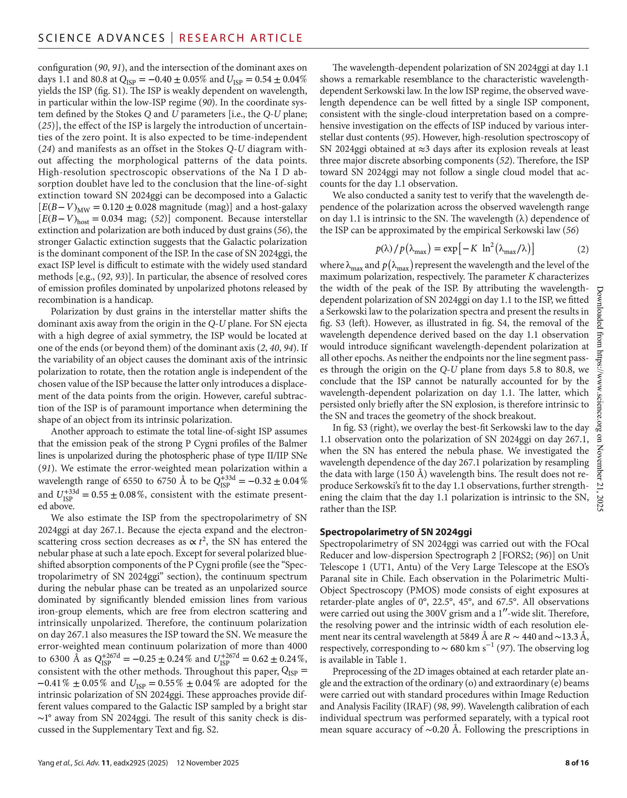 Yang et al., Sci. Adv. 11, eadx2925 (2025) 12 November 2025
S c i e n c e A d van c e s | R e s e ar c h A r t i c l e
8 of 16
configuration (90, 91), and the intersection of the dominant axes on
days 1.1 and 80.8 at QISP = −0.40 ± 0.05% andUISP = 0.54 ± 0.04%
yields the ISP (fig. S1). The ISP is weakly dependent on wavelength,
in particular within the low-­
ISP regime (90). In the coordinate sys-
tem defined by the Stokes Q and U parameters [i.e., the Q-­U plane;
(25)], the effect of the ISP is largely the introduction of uncertain-
ties of the zero point. It is also expected to be time-­
independent
(24) and manifests as an offset in the Stokes Q-­U diagram with-
out affecting the morphological patterns of the data points.
High-­
resolution spectroscopic observations of the Na I D ab-
sorption doublet have led to the conclusion that the line-­
of-­
sight
extinction toward SN 2024ggi can be decomposed into a Galactic
[E(B−V)MW = 0.120 ± 0.028 magnitude (mag)] and a host-­
galaxy
[E(B−V)host = 0.034 mag; (52)] component. Because interstellar
extinction and polarization are both induced by dust grains (56), the
stronger Galactic extinction suggests that the Galactic polarization
is the dominant component of the ISP. In the case of SN 2024ggi, the
exact ISP level is difficult to estimate with the widely used standard
methods [e.g., (92, 93)]. In particular, the absence of resolved cores
of emission profiles dominated by unpolarized photons released by
recombination is a handicap.
Polarization by dust grains in the interstellar matter shifts the
dominant axis away from the origin in the Q-­U plane. For SN ejecta
with a high degree of axial symmetry, the ISP would be located at
one of the ends (or beyond them) of the dominant axis (2, 40, 94). If
the variability of an object causes the dominant axis of the intrinsic
polarization to rotate, then the rotation angle is independent of the
chosen value of the ISP because the latter only introduces a displace-
ment of the data points from the origin. However, careful subtrac-
tion of the ISP is of paramount importance when determining the
shape of an object from its intrinsic polarization.
Another approach to estimate the total line-­
of-­
sight ISP assumes
that the emission peak of the strong P Cygni profiles of the Balmer
lines is unpolarized during the photospheric phase of type II/IIP SNe
(91). We estimate the error-­
weighted mean polarization within a
wavelength range of 6550 to 6750 Å to be Q+33d
ISP
= −0.32 ± 0.04%
and U+33d
ISP
= 0.55 ± 0.08%, consistent with the estimate present-
ed above.
We also estimate the ISP from the spectropolarimetry of SN
2024ggi at day 267.1. Because the ejecta expand and the electron-­
scattering cross section decreases as ∝ t2
, the SN has entered the
nebular phase at such a late epoch. Except for several polarized blue-
shifted absorption components of the P Cygni profile (see the “Spec-
tropolarimetry of SN 2024ggi” section), the continuum spectrum
during the nebular phase can be treated as an unpolarized source
dominated by significantly blended emission lines from various
iron-­
group elements, which are free from electron scattering and
intrinsically unpolarized. Therefore, the continuum polarization
on day 267.1 also measures the ISP toward the SN. We measure the
error-­
weighted mean continuum polarization of more than 4000
to 6300 Å as Q+267d
ISP
= −0.25 ± 0.24% and U+267d
ISP
= 0.62 ± 0.24%,
consistent with the other methods. Throughout this paper, QISP =
−0.41% ± 0.05% and UISP = 0.55% ± 0.04% are adopted for the
intrinsic polarization of SN 2024ggi. These approaches provide dif-
ferent values compared to the Galactic ISP sampled by a bright star
∼1◦
away from SN 2024ggi. The result of this sanity check is dis-
cussed in the Supplementary Text and fig. S2.
The wavelength-­
dependent polarization of SN 2024ggi at day 1.1
shows a remarkable resemblance to the characteristic wavelength-­
dependent Serkowski law. In the low ISP regime, the observed wave-
length dependence can be well fitted by a single ISP component,
consistent with the single-­
cloud interpretation based on a compre-
hensive investigation on the effects of ISP induced by various inter-
stellar dust contents (95). However, high-­
resolution spectroscopy of
SN 2024ggi obtained at ≈3 days after its explosion reveals at least
three major discrete absorbing components (52). Therefore, the ISP
toward SN 2024ggi may not follow a single cloud model that ac-
counts for the day 1.1 observation.
We also conducted a sanity test to verify that the wavelength de-
pendence of the polarization across the observed wavelength range
on day 1.1 is intrinsic to the SN. The wavelength (λ) dependence of
the ISP can be approximated by the empirical Serkowski law (56)
where λmax and p
(
λmax
)
represent the wavelength and the level of the
maximum polarization, respectively. The parameter K characterizes
the width of the peak of the ISP. By attributing the wavelength-­
dependent polarization of SN 2024ggi on day 1.1 to the ISP, we fitted
a Serkowski law to the polarization spectra and present the results in
fig. S3 (left). However, as illustrated in fig. S4, the removal of the
wavelength dependence derived based on the day 1.1 observation
would introduce significant wavelength-­
dependent polarization at
all other epochs. As neither the endpoints nor the line segment pass-
es through the origin on the Q-­U plane from days 5.8 to 80.8, we
conclude that the ISP cannot be naturally accounted for by the
wavelength-­
dependent polarization on day 1.1. The latter, which
persisted only briefly after the SN explosion, is therefore intrinsic to
the SN and traces the geometry of the shock breakout.
In fig. S3 (right), we overlay the best-­
fit Serkowski law to the day
1.1 observation onto the polarization of SN 2024ggi on day 267.1,
when the SN has entered the nebula phase. We investigated the
wavelength dependence of the day 267.1 polarization by resampling
the data with large (150 Å) wavelength bins. The result does not re-
produce Serkowski’s fit to the day 1.1 observations, further strength-
ening the claim that the day 1.1 polarization is intrinsic to the SN,
rather than the ISP.
Spectropolarimetry of SN 2024ggi
Spectropolarimetry of SN 2024ggi was carried out with the FOcal
Reducer and low-­
dispersion Spectrograph 2 [FORS2; (96)] on Unit
Telescope 1 (UT1, Antu) of the Very Large Telescope at the ESO’s
Paranal site in Chile. Each observation in the Polarimetric Multi-­
Object Spectroscopy (PMOS) mode consists of eight exposures at
retarder-­
plate angles of 0°, 22.5°, 45°, and 67.5°. All observations
were carried out using the 300V grism and a 1′′
-­
wide slit. Therefore,
the resolving power and the intrinsic width of each resolution ele-
ment near its central wavelength at 5849 Å are R ∼ 440 and ∼13.3Å,
respectively, corresponding to ∼ 680 km s−1
(97). The observing log
is available in Table 1.
Preprocessing of the 2D images obtained at each retarder plate an-
gle and the extraction of the ordinary (o) and extraordinary (e) beams
were carried out with standard procedures within Image Reduction
and Analysis Facility (IRAF) (98, 99). Wavelength calibration of each
individual spectrum was performed separately, with a typical root
mean square accuracy of ∼0.20 Å. Following the prescriptions in
p(λ)∕p
(
λmax
)
= exp
[
−K ln2(
λmax∕λ
)]
(2)
Downloaded
from
https://www.science.org
on
November
21,
2025
 