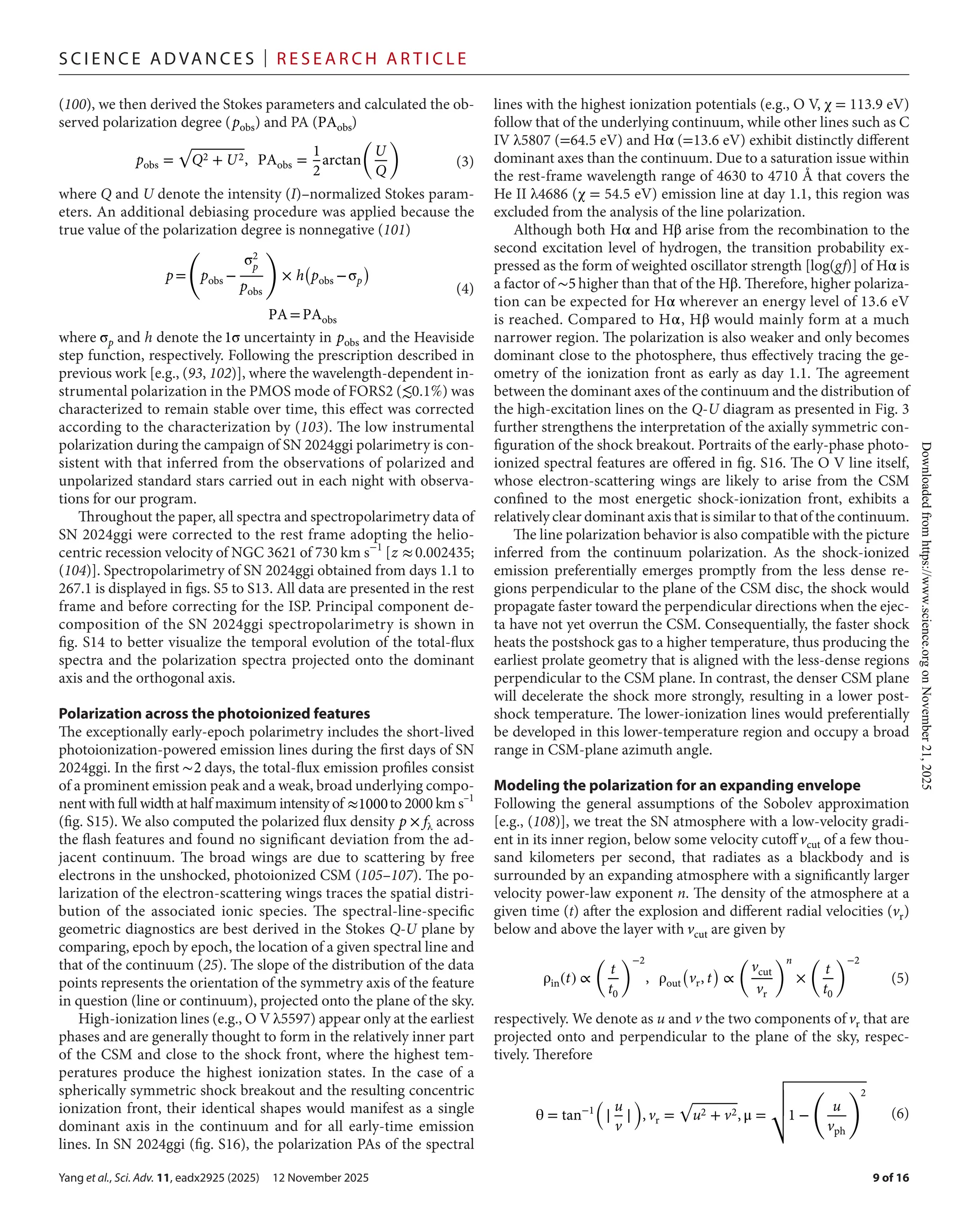 Yang et al., Sci. Adv. 11, eadx2925 (2025) 12 November 2025
S c i e n c e A d van c e s | R e s e ar c h A r t i c l e
9 of 16
(100), we then derived the Stokes parameters and calculated the ob-
served polarization degree (pobs) and PA (PAobs)
where Q and U denote the intensity (I)–normalized Stokes param-
eters. An additional debiasing procedure was applied because the
true value of the polarization degree is nonnegative (101)
where σp and h denote the1σ uncertainty in pobs and the Heaviside
step function, respectively. Following the prescription described in
previous work [e.g., (93, 102)], where the wavelength-­dependent in-
strumental polarization in the PMOS mode of FORS2 (≲0.1%) was
characterized to remain stable over time, this effect was corrected
according to the characterization by (103). The low instrumental
polarization during the campaign of SN 2024ggi polarimetry is con-
sistent with that inferred from the observations of polarized and
unpolarized standard stars carried out in each night with observa-
tions for our program.
Throughout the paper, all spectra and spectropolarimetry data of
SN 2024ggi were corrected to the rest frame adopting the helio-
centric recession velocity of NGC 3621 of 730 km s−1
[z ≈0.002435;
(104)]. Spectropolarimetry of SN 2024ggi obtained from days 1.1 to
267.1 is displayed in figs. S5 to S13. All data are presented in the rest
frame and before correcting for the ISP. Principal component de-
composition of the SN 2024ggi spectropolarimetry is shown in
fig. S14 to better visualize the temporal evolution of the total-­
flux
spectra and the polarization spectra projected onto the dominant
axis and the orthogonal axis.
Polarization across the photoionized features
The exceptionally early-­
epoch polarimetry includes the short-­
lived
photoionization-­
powered emission lines during the first days of SN
2024ggi. In the first ∼2 days, the total-­
flux emission profiles consist
of a prominent emission peak and a weak, broad underlying compo-
nent with full width at half maximum intensity of ≈1000to 2000 km s–1
(fig. S15). We also computed the polarized flux density p × fλ across
the flash features and found no significant deviation from the ad-
jacent continuum. The broad wings are due to scattering by free
electrons in the unshocked, photoionized CSM (105–107). The po-
larization of the electron-­
scattering wings traces the spatial distri-
bution of the associated ionic species. The spectral-­
line-­
specific
geometric diagnostics are best derived in the Stokes Q-­U plane by
comparing, epoch by epoch, the location of a given spectral line and
that of the continuum (25). The slope of the distribution of the data
points represents the orientation of the symmetry axis of the feature
in question (line or continuum), projected onto the plane of the sky.
High-­ionization lines (e.g., O V λ5597) appear only at the earliest
phases and are generally thought to form in the relatively inner part
of the CSM and close to the shock front, where the highest tem-
peratures produce the highest ionization states. In the case of a
spherically symmetric shock breakout and the resulting concentric
ionization front, their identical shapes would manifest as a single
dominant axis in the continuum and for all early-­
time emission
lines. In SN 2024ggi (fig. S16), the polarization PAs of the spectral
lines with the highest ionization potentials (e.g., O V, χ = 113.9 eV)
follow that of the underlying continuum, while other lines such as C
IV λ5807 (=64.5 eV) and Hα (=13.6 eV) exhibit distinctly different
dominant axes than the continuum. Due to a saturation issue within
the rest-­
frame wavelength range of 4630 to 4710 Å that covers the
He II λ4686 (χ = 54.5 eV) emission line at day 1.1, this region was
excluded from the analysis of the line polarization.
Although both Hα and Hβ arise from the recombination to the
second excitation level of hydrogen, the transition probability ex-
pressed as the form of weighted oscillator strength [log(gf)] of Hα is
a factor of ∼5 higher than that of the Hβ. Therefore, higher polariza-
tion can be expected for Hα wherever an energy level of 13.6 eV
is reached. Compared to Hα, Hβ would mainly form at a much
narrower region. The polarization is also weaker and only becomes
dominant close to the photosphere, thus effectively tracing the ge-
ometry of the ionization front as early as day 1.1. The agreement
between the dominant axes of the continuum and the distribution of
the high-­
excitation lines on the Q-­
U diagram as presented in Fig. 3
further strengthens the interpretation of the axially symmetric con-
figuration of the shock breakout. Portraits of the early-­
phase photo-
ionized spectral features are offered in fig. S16. The O V line itself,
whose electron-­
scattering wings are likely to arise from the CSM
confined to the most energetic shock-­
ionization front, exhibits a
relatively clear dominant axis that is similar to that of the continuum.
The line polarization behavior is also compatible with the picture
inferred from the continuum polarization. As the shock-­
ionized
emission preferentially emerges promptly from the less dense re-
gions perpendicular to the plane of the CSM disc, the shock would
propagate faster toward the perpendicular directions when the ejec-
ta have not yet overrun the CSM. Consequentially, the faster shock
heats the postshock gas to a higher temperature, thus producing the
earliest prolate geometry that is aligned with the less-­
dense regions
perpendicular to the CSM plane. In contrast, the denser CSM plane
will decelerate the shock more strongly, resulting in a lower post-
shock temperature. The lower-­
ionization lines would preferentially
be developed in this lower-­
temperature region and occupy a broad
range in CSM-­
plane azimuth angle.
Modeling the polarization for an expanding envelope
Following the general assumptions of the Sobolev approximation
[e.g., (108)], we treat the SN atmosphere with a low-­
velocity gradi-
ent in its inner region, below some velocity cutoff vcut of a few thou-
sand kilometers per second, that radiates as a blackbody and is
surrounded by an expanding atmosphere with a significantly larger
velocity power-­
law exponent n. The density of the atmosphere at a
given time (t) after the explosion and different radial velocities (vr)
below and above the layer with vcut are given by
respectively. We denote as u and v the two components of vr that are
projected onto and perpendicular to the plane of the sky, respec-
tively. Therefore
pobs =
√
Q2 + U2, PAobs =
1
2
arctan
�
U
Q
�
(3)
p=
(
pobs −
σ2
p
pobs
)
× h
(
pobs −σp
)
PA=PAobs
(4)
ρin(t) ∝
(
t
t0
)−2
, ρout
(
vr, t
)
∝
(
vcut
vr
)n
×
(
t
t0
)−2
(5)
θ = tan−1
�
∣
u
v
∣
�
, vr =
√
u2 + v2, μ =
�
�
�
�
�1 −
�
u
vph
�2
(6)
Downloaded
from
https://www.science.org
on
November
21,
2025
 