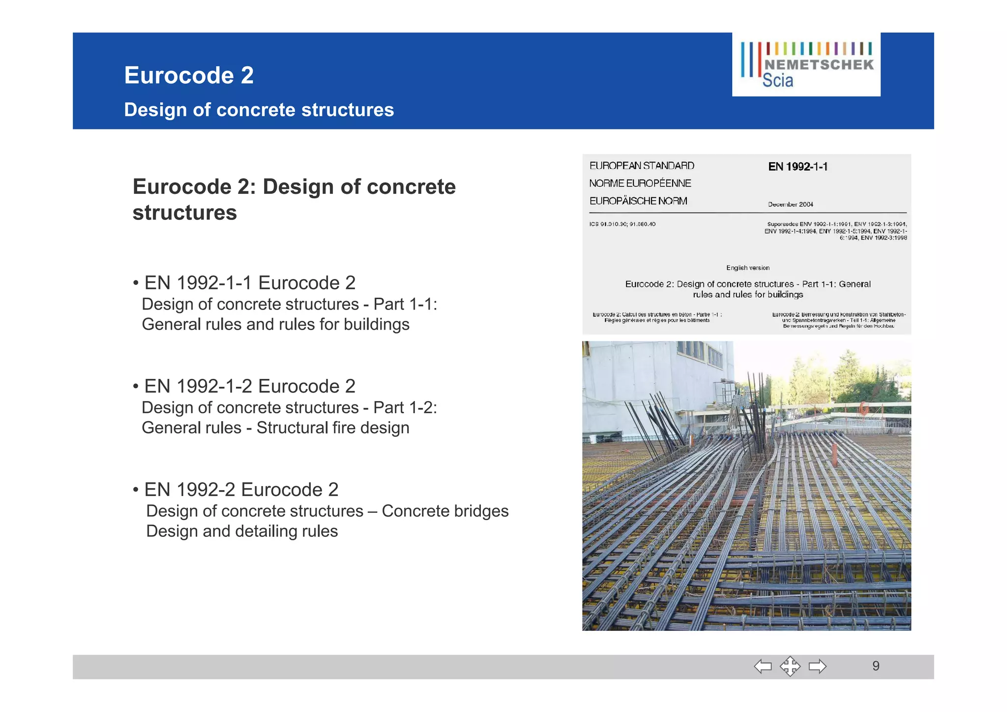 Eurocode 2
Design of concrete structures
Eurocode 2: Design of concrete
structures
• EN 1992-1-1 Eurocode 2
Design of concrete structures - Part 1-1:
General rules and rules for buildings
9
• EN 1992-1-2 Eurocode 2
Design of concrete structures - Part 1-2:
General rules - Structural fire design
• EN 1992-2 Eurocode 2
Design of concrete structures – Concrete bridges
Design and detailing rules
 