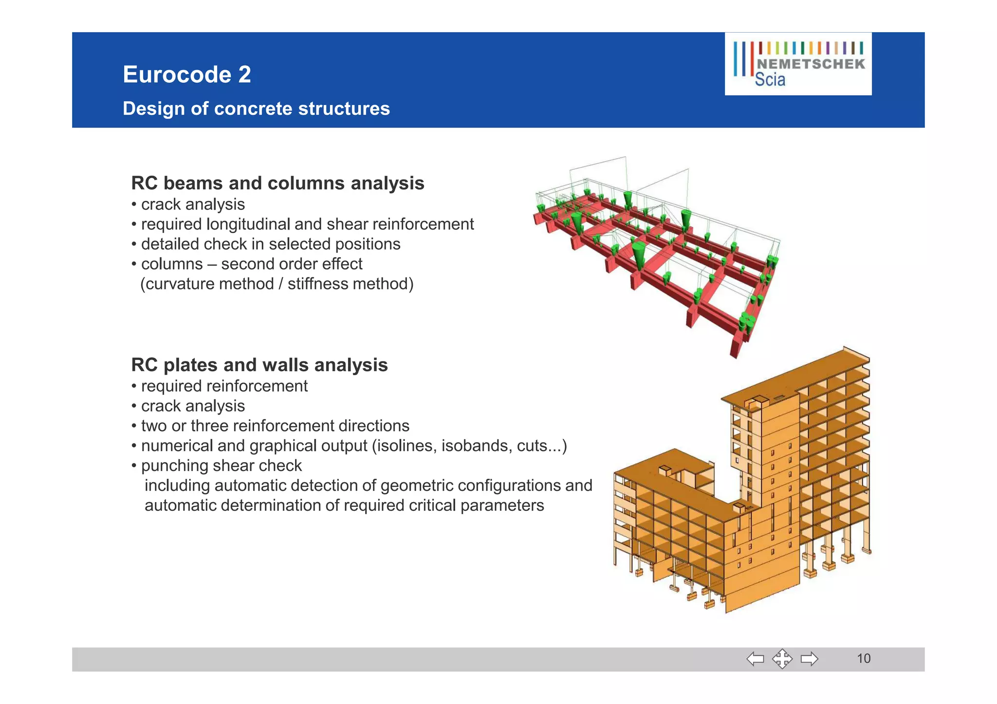 Eurocode 2
Design of concrete structures
RC beams and columns analysis
• crack analysis
• required longitudinal and shear reinforcement
• detailed check in selected positions
• columns – second order effect
(curvature method / stiffness method)
10
RC plates and walls analysis
• required reinforcement
• crack analysis
• two or three reinforcement directions
• numerical and graphical output (isolines, isobands, cuts...)
• punching shear check
including automatic detection of geometric configurations and
automatic determination of required critical parameters
 
