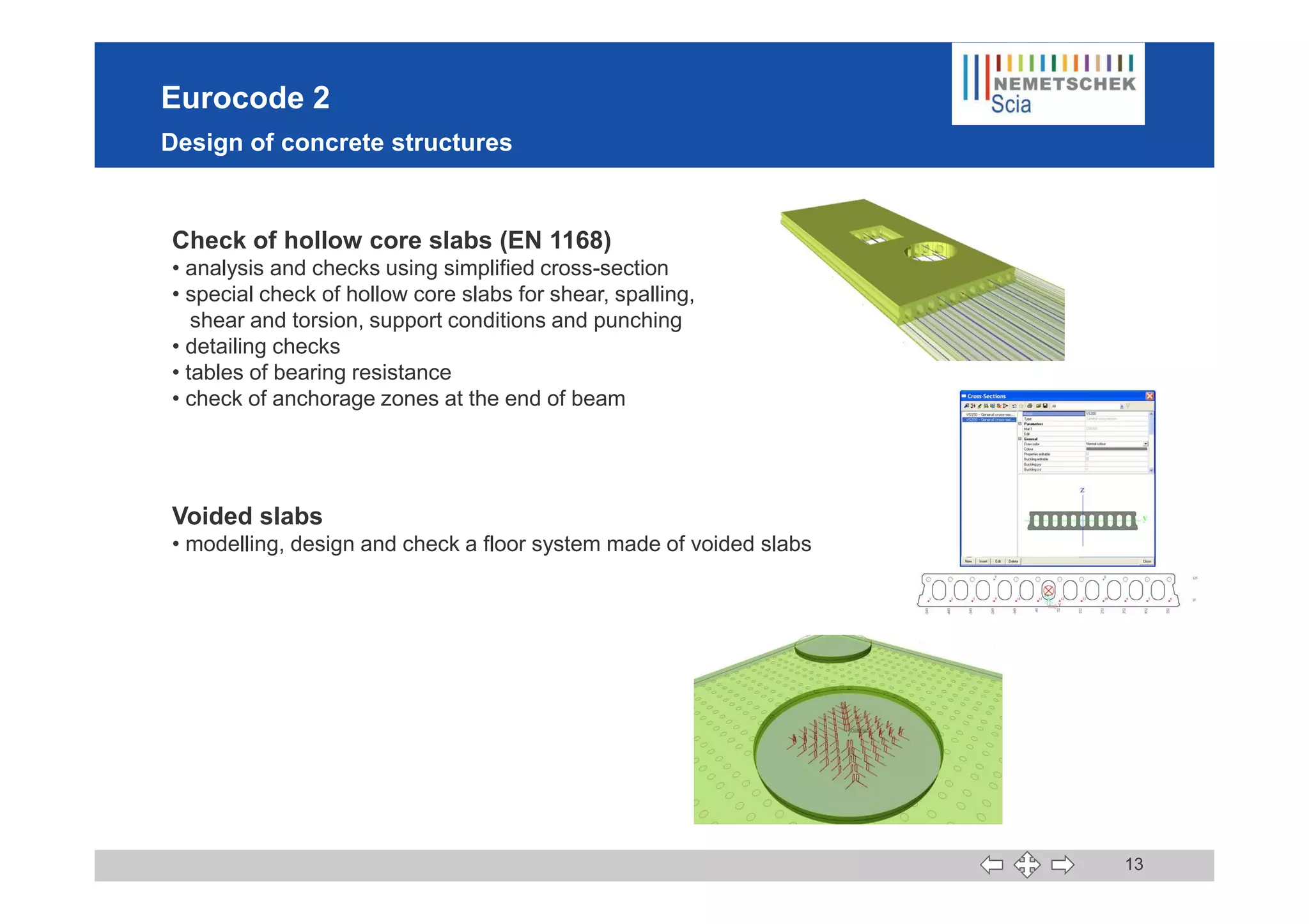 Eurocode 2
Design of concrete structures
Check of hollow core slabs (EN 1168)
• analysis and checks using simplified cross-section
• special check of hollow core slabs for shear, spalling,
shear and torsion, support conditions and punching
• detailing checks
• tables of bearing resistance
• check of anchorage zones at the end of beam
13
Voided slabs
• modelling, design and check a floor system made of voided slabs
 