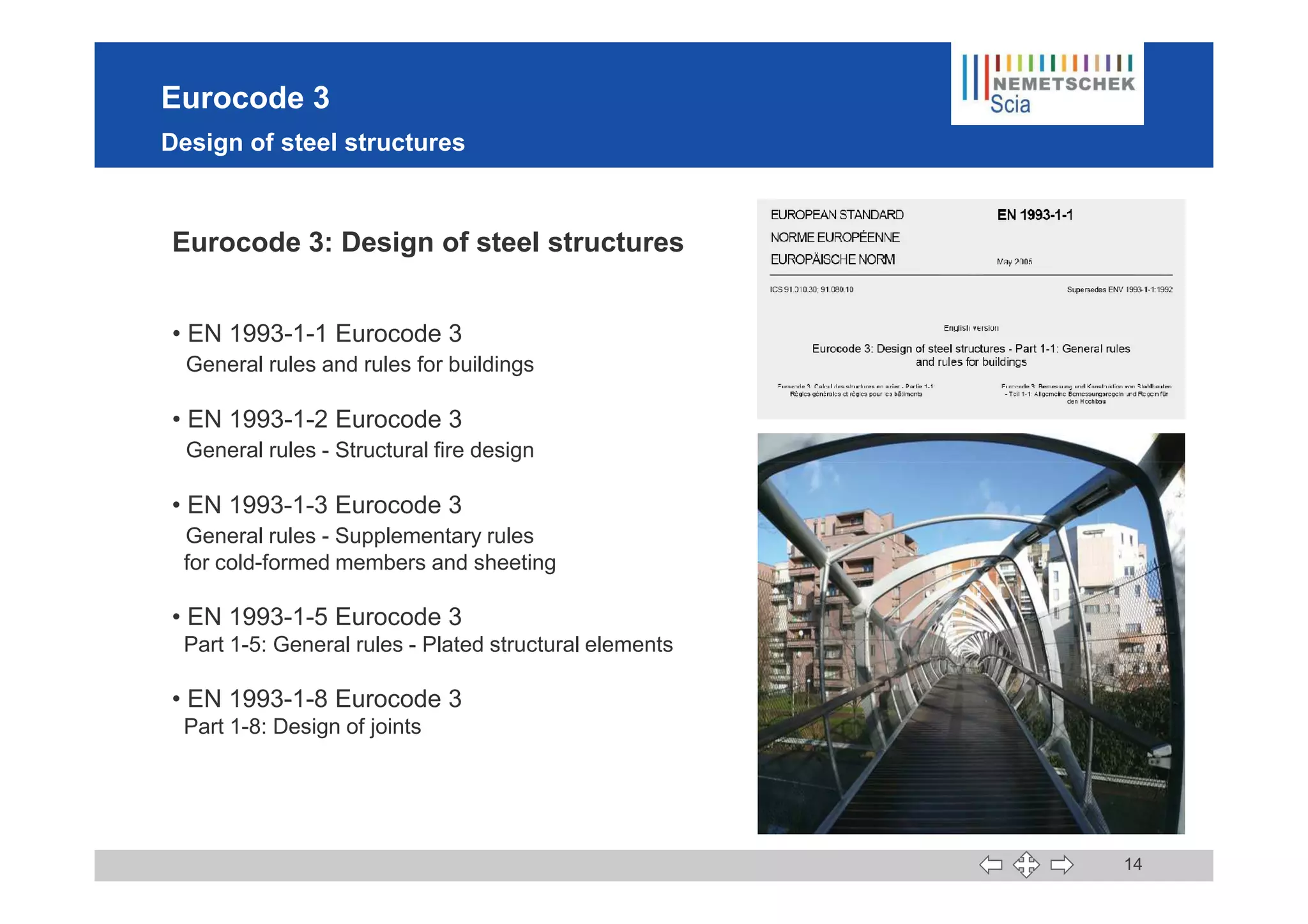 Eurocode 3
Design of steel structures
Eurocode 3: Design of steel structures
• EN 1993-1-1 Eurocode 3
General rules and rules for buildings
• EN 1993-1-2 Eurocode 3
General rules - Structural fire design
14
General rules - Structural fire design
• EN 1993-1-3 Eurocode 3
General rules - Supplementary rules
for cold-formed members and sheeting
• EN 1993-1-5 Eurocode 3
Part 1-5: General rules - Plated structural elements
• EN 1993-1-8 Eurocode 3
Part 1-8: Design of joints
 