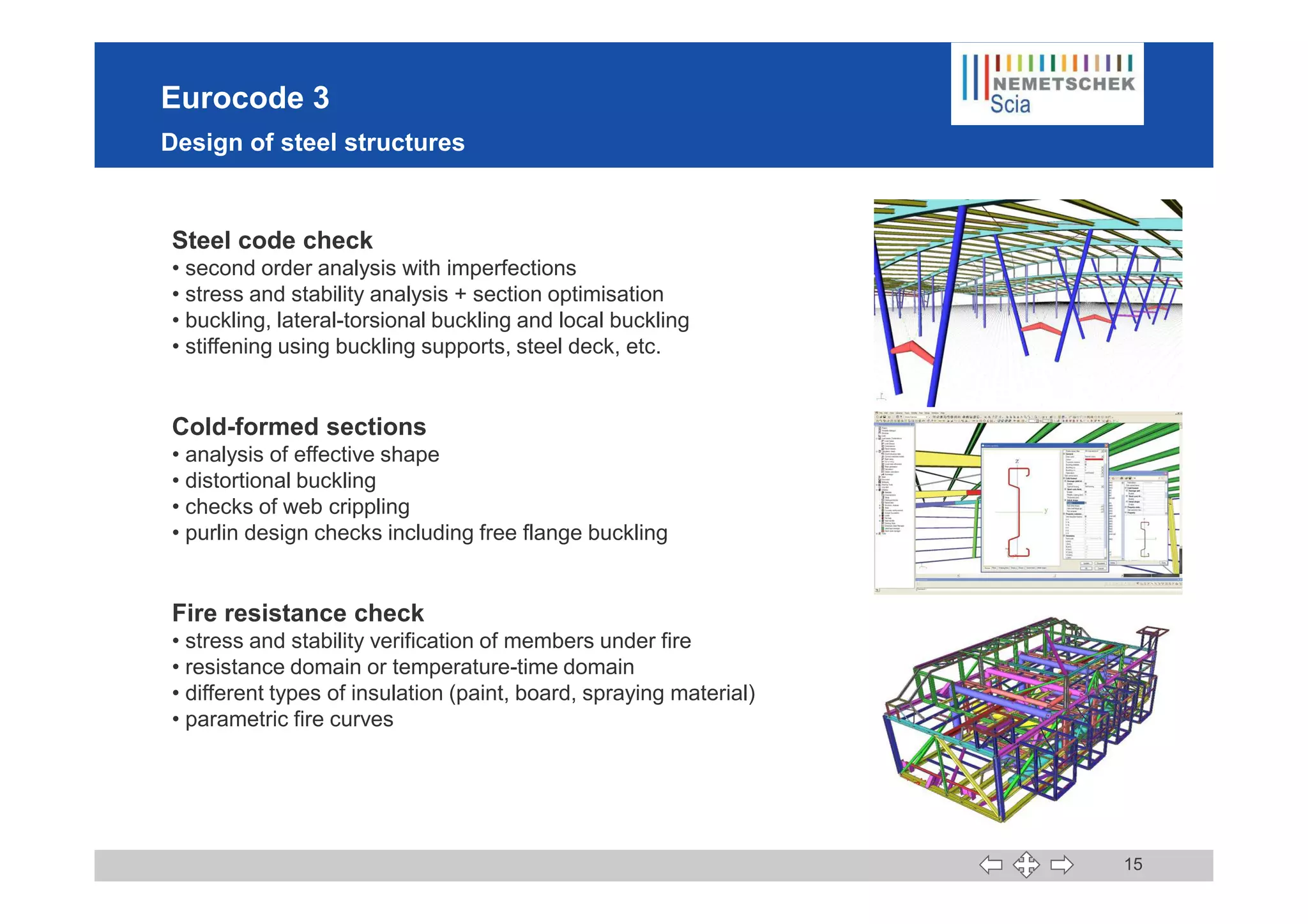 Eurocode 3
Design of steel structures
Steel code check
• second order analysis with imperfections
• stress and stability analysis + section optimisation
• buckling, lateral-torsional buckling and local buckling
• stiffening using buckling supports, steel deck, etc.
Cold-formed sections
• analysis of effective shape
15
• analysis of effective shape
• distortional buckling
• checks of web crippling
• purlin design checks including free flange buckling
Fire resistance check
• stress and stability verification of members under fire
• resistance domain or temperature-time domain
• different types of insulation (paint, board, spraying material)
• parametric fire curves
 