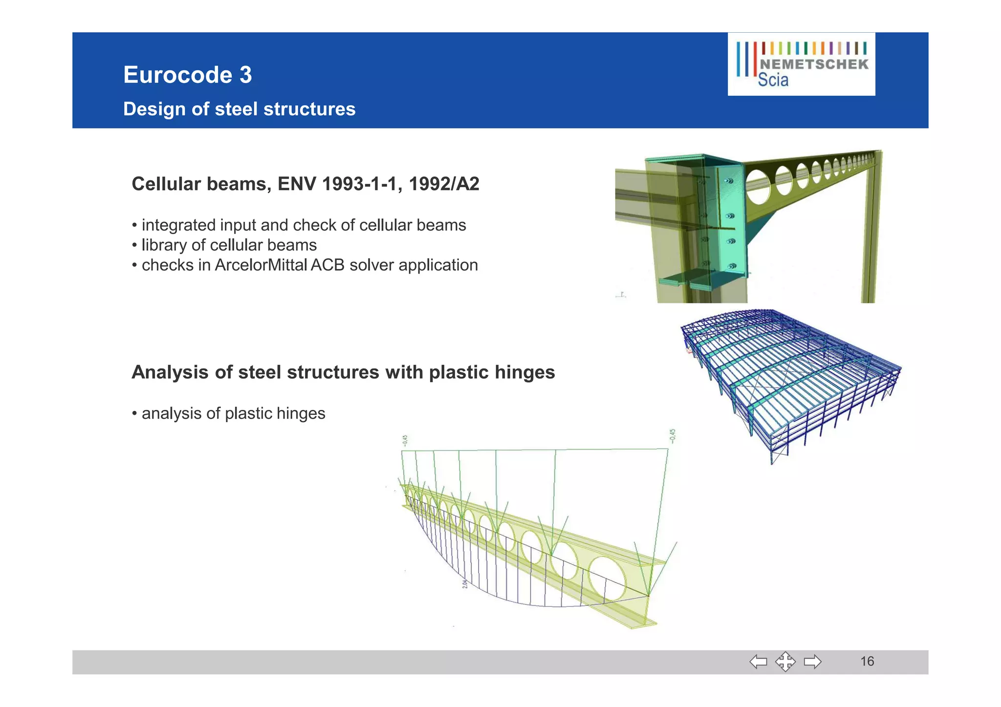 Eurocode 3
Design of steel structures
Cellular beams, ENV 1993-1-1, 1992/A2
• integrated input and check of cellular beams
• library of cellular beams
• checks in ArcelorMittal ACB solver application
16
Analysis of steel structures with plastic hinges
• analysis of plastic hinges
 