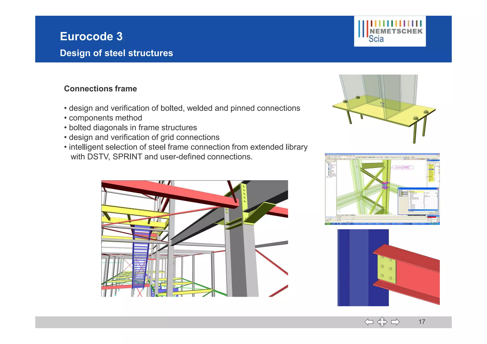 Eurocode 3
Design of steel structures
Connections frame
• design and verification of bolted, welded and pinned connections
• components method
• bolted diagonals in frame structures
• design and verification of grid connections
• intelligent selection of steel frame connection from extended library
with DSTV, SPRINT and user-defined connections.
17
 