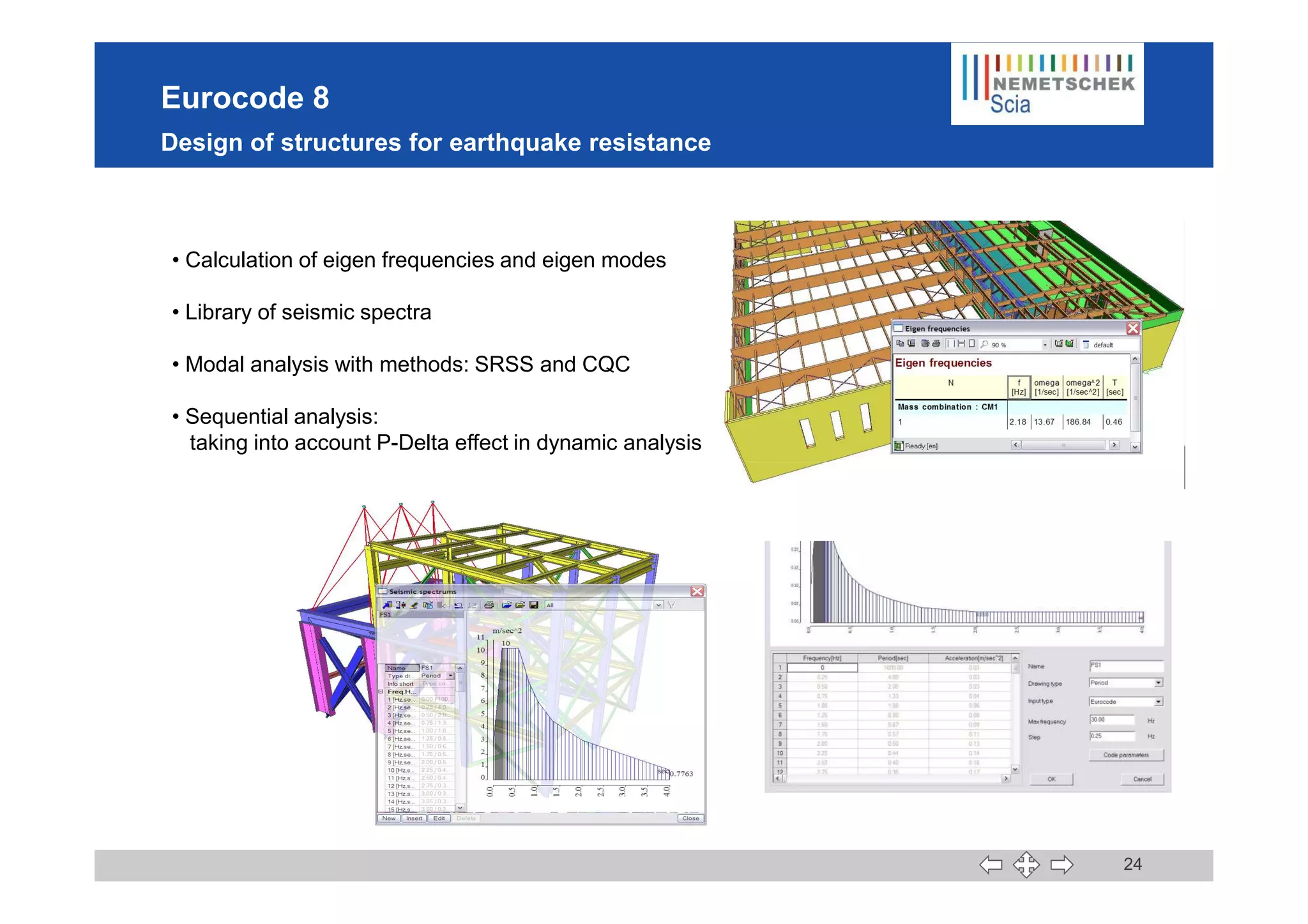 Eurocode 8
Design of structures for earthquake resistance
• Calculation of eigen frequencies and eigen modes
• Library of seismic spectra
• Modal analysis with methods: SRSS and CQC
• Sequential analysis:
taking into account P-Delta effect in dynamic analysis
24
 